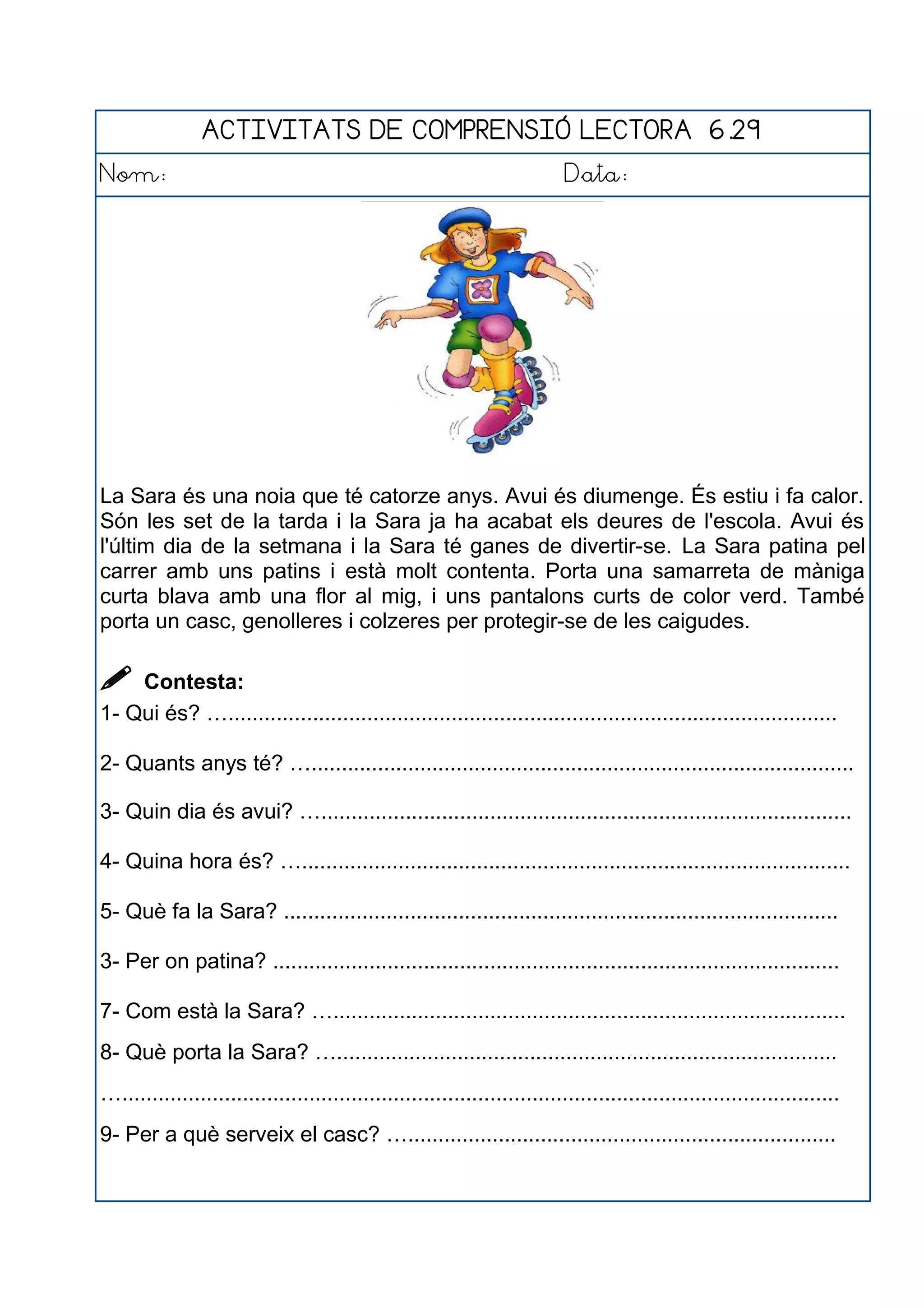 ACTIVITATS DE COMPRENSIÓ LECTORA 6.29
Nom: Data:
La Sara és una noia que té catorze anys. Avui és diumenge. És estiu i fa calor.
Són les set de la tarda i la Sara ja ha acabat els deures de l'escola. Avui és
l'últim dia de la setmana i la Sara té ganes de divertir-se. La Sara patina pel
carrer amb uns patins i està molt contenta. Porta una samarreta de màniga
curta blava amb una flor al mig, i uns pantalons curts de color verd. També
porta un casc, genolleres i colzeres per protegir-se de les caigudes.
 Contesta:
1- Qui és? ….....................................................................................................
2- Quants anys té? …..........................................................................................
3- Quin dia és avui? …........................................................................................
4- Quina hora és? …...........................................................................................
5- Què fa la Sara? ............................................................................................
3- Per on patina? ..............................................................................................
7- Com està la Sara? ….....................................................................................
8- Què porta la Sara? …...................................................................................
….......................................................................................................................
9- Per a què serveix el casc? ….......................................................................
 