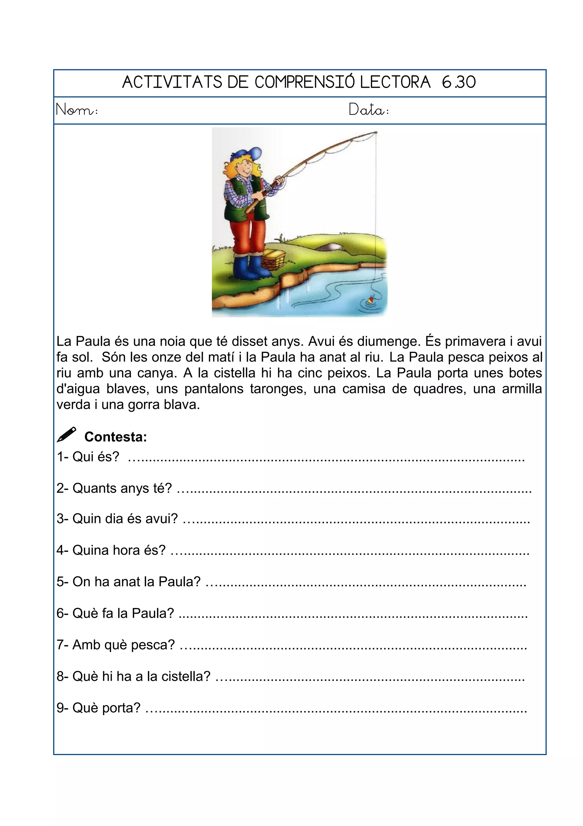 ACTIVITATS DE COMPRENSIÓ LECTORA 6.30
Nom: Data:
La Paula és una noia que té disset anys. Avui és diumenge. És primavera i avui
fa sol. Són les onze del matí i la Paula ha anat al riu. La Paula pesca peixos al
riu amb una canya. A la cistella hi ha cinc peixos. La Paula porta unes botes
d'aigua blaves, uns pantalons taronges, una camisa de quadres, una armilla
verda i una gorra blava.
 Contesta:
1- Qui és? ….....................................................................................................
2- Quants anys té? …..........................................................................................
3- Quin dia és avui? …........................................................................................
4- Quina hora és? …...........................................................................................
5- On ha anat la Paula? ….................................................................................
6- Què fa la Paula? ............................................................................................
7- Amb què pesca? …........................................................................................
8- Què hi ha a la cistella? …..............................................................................
9- Què porta? ….................................................................................................
 