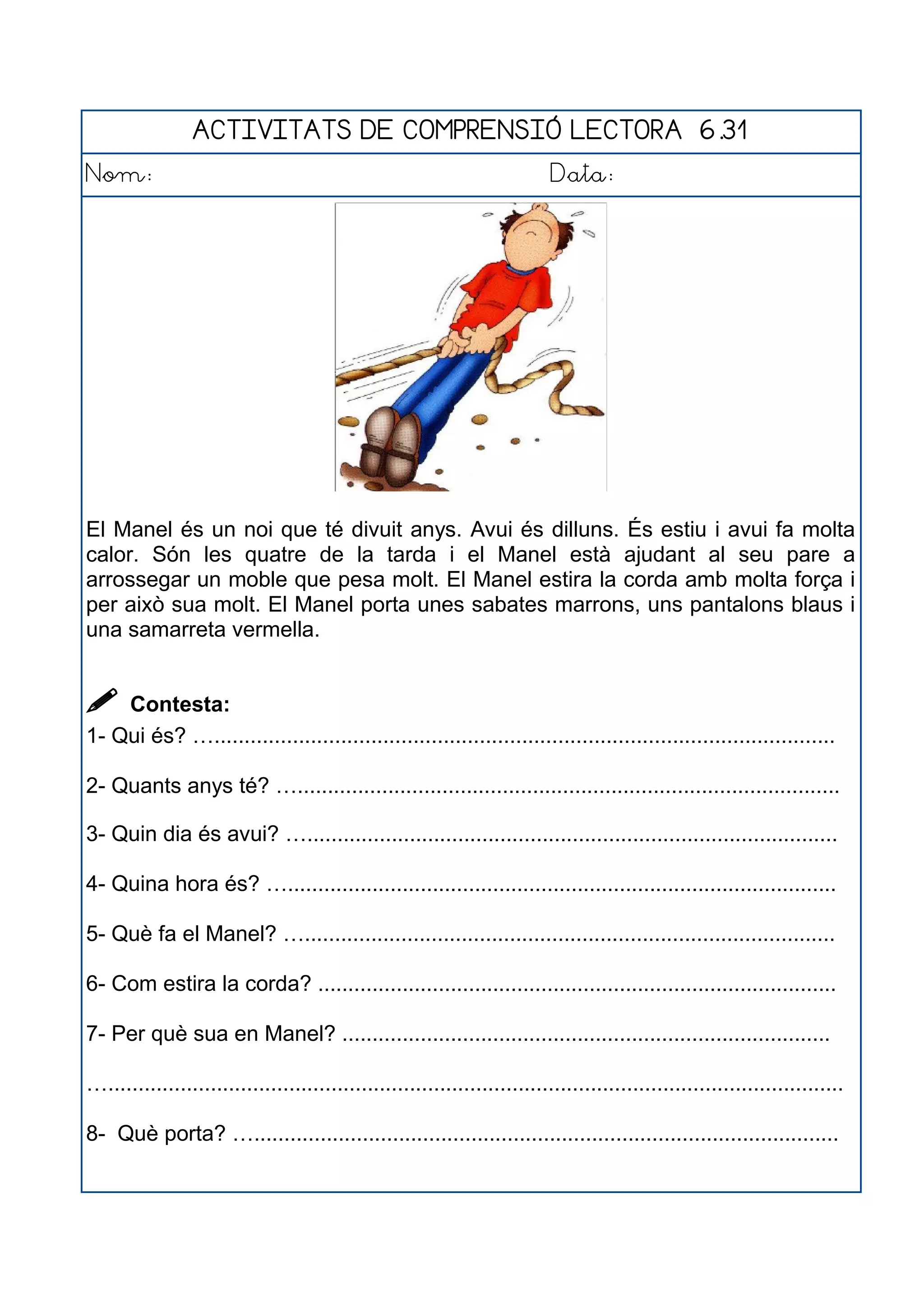 ACTIVITATS DE COMPRENSIÓ LECTORA 6.31
Nom: Data:
El Manel és un noi que té divuit anys. Avui és dilluns. És estiu i avui fa molta
calor. Són les quatre de la tarda i el Manel està ajudant al seu pare a
arrossegar un moble que pesa molt. El Manel estira la corda amb molta força i
per això sua molt. El Manel porta unes sabates marrons, uns pantalons blaus i
una samarreta vermella.
 Contesta:
1- Qui és? ….......................................................................................................
2- Quants anys té? …..........................................................................................
3- Quin dia és avui? …........................................................................................
4- Quina hora és? …...........................................................................................
5- Què fa el Manel? …........................................................................................
6- Com estira la corda? ......................................................................................
7- Per què sua en Manel? .................................................................................
…..........................................................................................................................
8- Què porta? ….................................................................................................
 