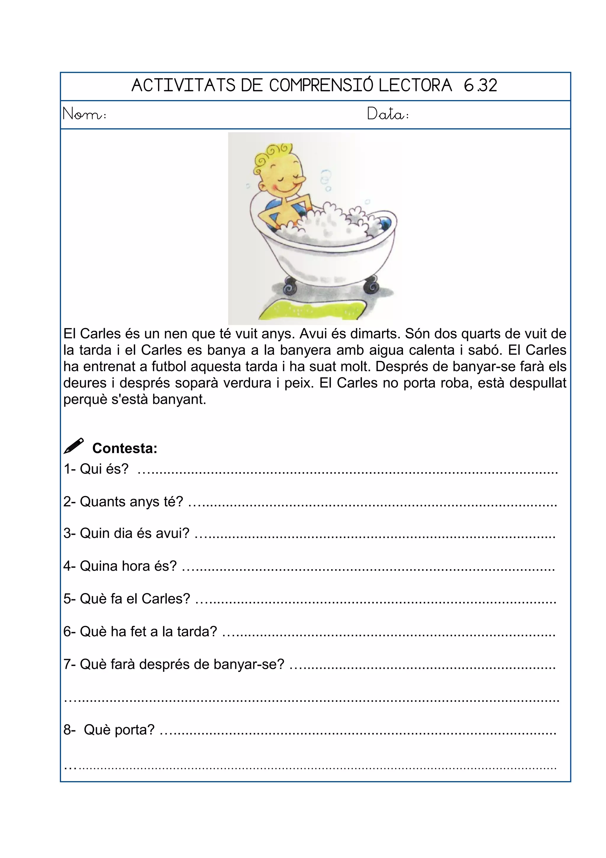 ACTIVITATS DE COMPRENSIÓ LECTORA 6.32
Nom: Data:
El Carles és un nen que té vuit anys. Avui és dimarts. Són dos quarts de vuit de
la tarda i el Carles es banya a la banyera amb aigua calenta i sabó. El Carles
ha entrenat a futbol aquesta tarda i ha suat molt. Després de banyar-se farà els
deures i després soparà verdura i peix. El Carles no porta roba, està despullat
perquè s'està banyant.
 Contesta:
1- Qui és? ….......................................................................................................
2- Quants anys té? …..........................................................................................
3- Quin dia és avui? …........................................................................................
4- Quina hora és? …...........................................................................................
5- Què fa el Carles? …........................................................................................
6- Què ha fet a la tarda? ….................................................................................
7- Què farà després de banyar-se? …................................................................
…..........................................................................................................................
8- Què porta? ….................................................................................................
…....................................................................................................................................
 