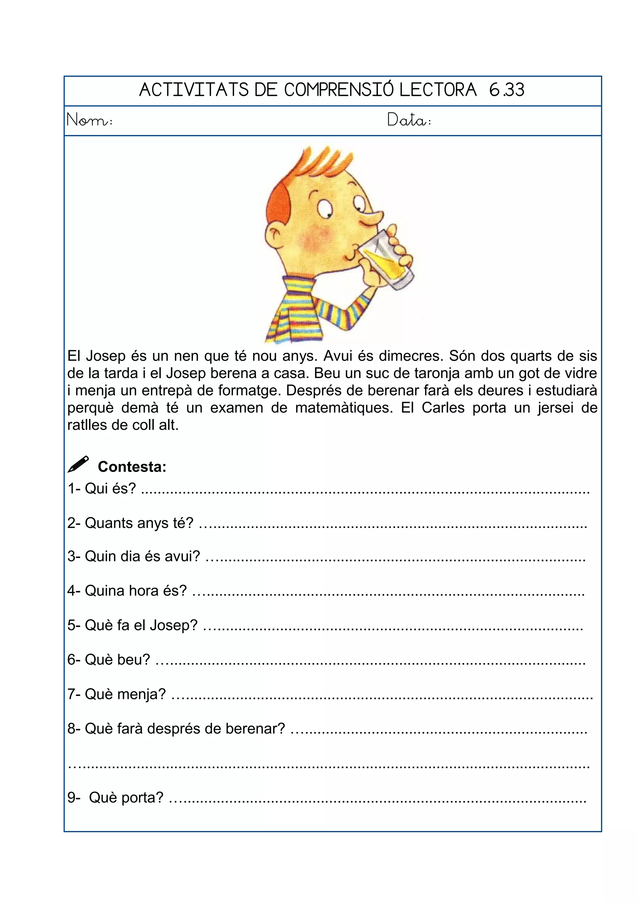 ACTIVITATS DE COMPRENSIÓ LECTORA 6.33
Nom: Data:
El Josep és un nen que té nou anys. Avui és dimecres. Són dos quarts de sis
de la tarda i el Josep berena a casa. Beu un suc de taronja amb un got de vidre
i menja un entrepà de formatge. Després de berenar farà els deures i estudiarà
perquè demà té un examen de matemàtiques. El Carles porta un jersei de
ratlles de coll alt.
 Contesta:
1- Qui és? ............................................................................................................
2- Quants anys té? …..........................................................................................
3- Quin dia és avui? …........................................................................................
4- Quina hora és? …...........................................................................................
5- Què fa el Josep? …........................................................................................
6- Què beu? …....................................................................................................
7- Què menja? …..................................................................................................
8- Què farà després de berenar? …....................................................................
…..........................................................................................................................
9- Què porta? ….................................................................................................
 