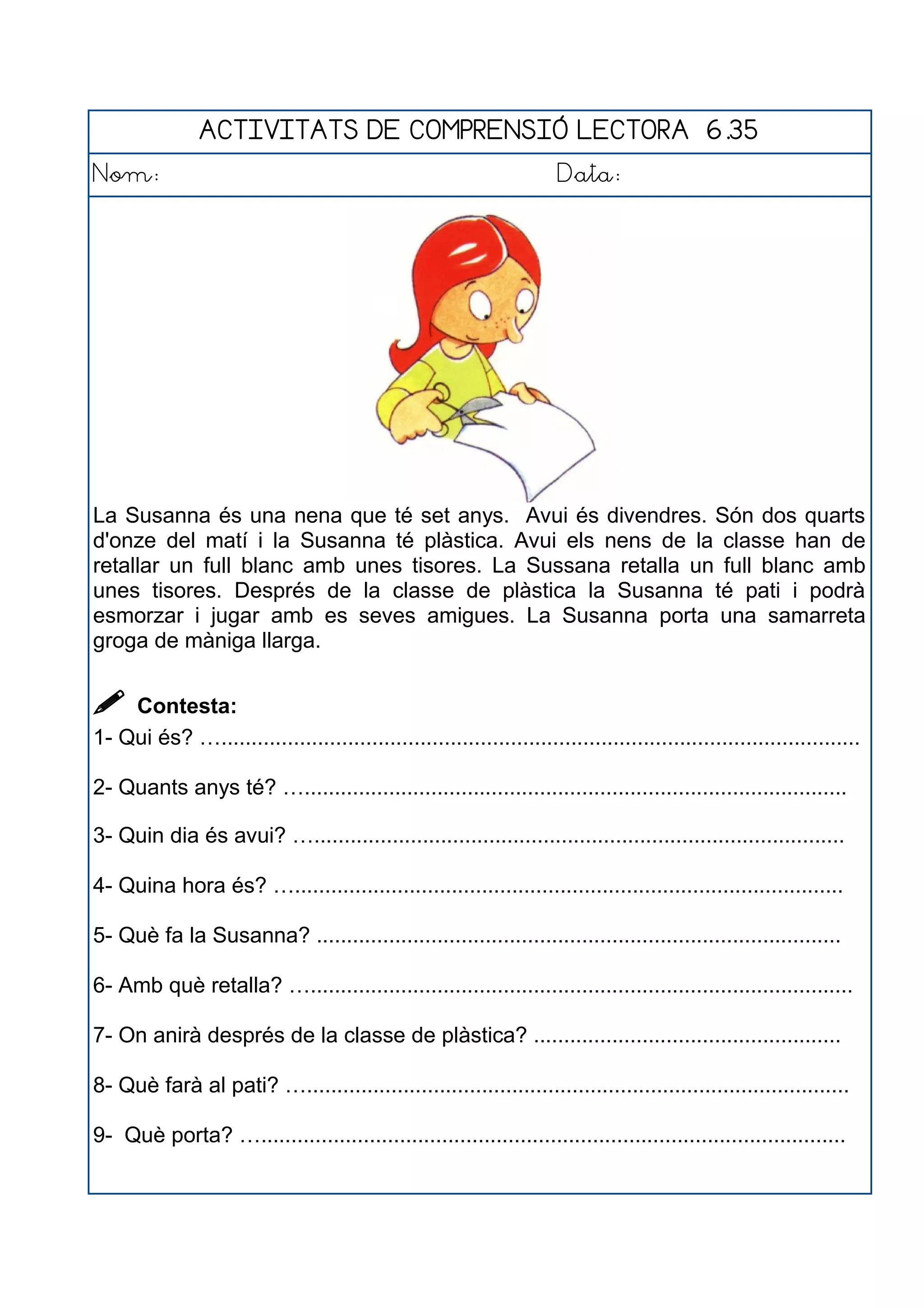ACTIVITATS DE COMPRENSIÓ LECTORA 6.35
Nom: Data:
La Susanna és una nena que té set anys. Avui és divendres. Són dos quarts
d'onze del matí i la Susanna té plàstica. Avui els nens de la classe han de
retallar un full blanc amb unes tisores. La Sussana retalla un full blanc amb
unes tisores. Després de la classe de plàstica la Susanna té pati i podrà
esmorzar i jugar amb es seves amigues. La Susanna porta una samarreta
groga de màniga llarga.
 Contesta:
1- Qui és? …..........................................................................................................
2- Quants anys té? …..........................................................................................
3- Quin dia és avui? …........................................................................................
4- Quina hora és? …...........................................................................................
5- Què fa la Susanna? .......................................................................................
6- Amb què retalla? …..........................................................................................
7- On anirà després de la classe de plàstica? ...................................................
8- Què farà al pati? …..........................................................................................
9- Què porta? ….................................................................................................
 