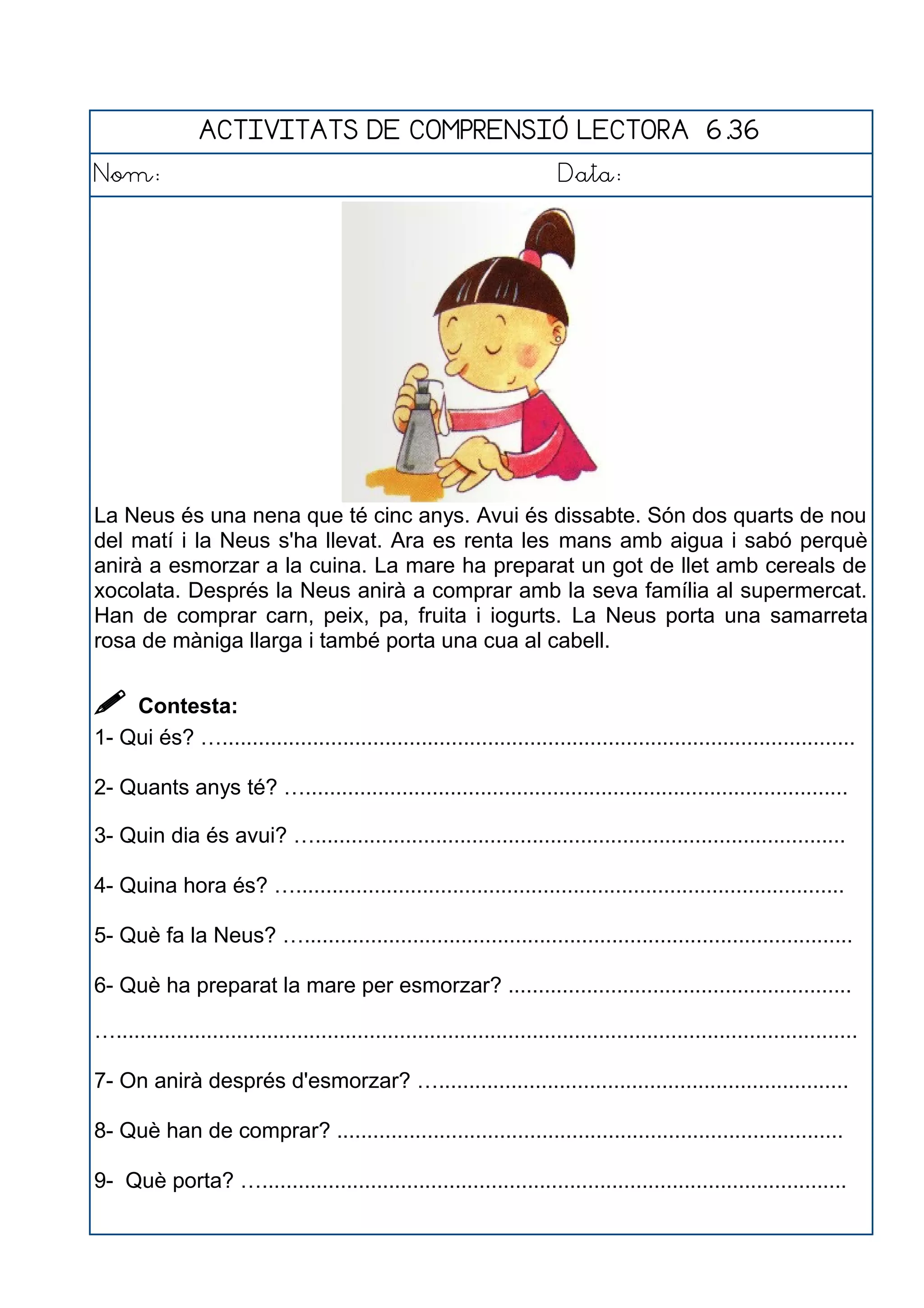 ACTIVITATS DE COMPRENSIÓ LECTORA 6.36
Nom: Data:
La Neus és una nena que té cinc anys. Avui és dissabte. Són dos quarts de nou
del matí i la Neus s'ha llevat. Ara es renta les mans amb aigua i sabó perquè
anirà a esmorzar a la cuina. La mare ha preparat un got de llet amb cereals de
xocolata. Després la Neus anirà a comprar amb la seva família al supermercat.
Han de comprar carn, peix, pa, fruita i iogurts. La Neus porta una samarreta
rosa de màniga llarga i també porta una cua al cabell.
 Contesta:
1- Qui és? ….........................................................................................................
2- Quants anys té? …..........................................................................................
3- Quin dia és avui? …........................................................................................
4- Quina hora és? …...........................................................................................
5- Què fa la Neus? …...........................................................................................
6- Què ha preparat la mare per esmorzar? .........................................................
…...........................................................................................................................
7- On anirà després d'esmorzar? …....................................................................
8- Què han de comprar? ....................................................................................
9- Què porta? ….................................................................................................
 