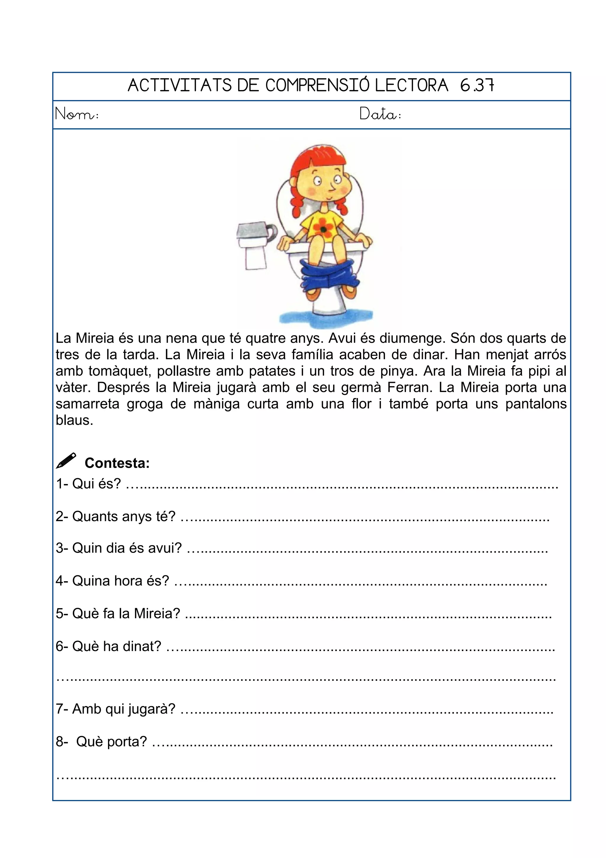 ACTIVITATS DE COMPRENSIÓ LECTORA 6.37
Nom: Data:
La Mireia és una nena que té quatre anys. Avui és diumenge. Són dos quarts de
tres de la tarda. La Mireia i la seva família acaben de dinar. Han menjat arrós
amb tomàquet, pollastre amb patates i un tros de pinya. Ara la Mireia fa pipi al
vàter. Després la Mireia jugarà amb el seu germà Ferran. La Mireia porta una
samarreta groga de màniga curta amb una flor i també porta uns pantalons
blaus.
 Contesta:
1- Qui és? …..........................................................................................................
2- Quants anys té? …..........................................................................................
3- Quin dia és avui? …........................................................................................
4- Quina hora és? …...........................................................................................
5- Què fa la Mireia? .............................................................................................
6- Què ha dinat? …...............................................................................................
…...........................................................................................................................
7- Amb qui jugarà? …...........................................................................................
8- Què porta? …..................................................................................................
…...........................................................................................................................
 