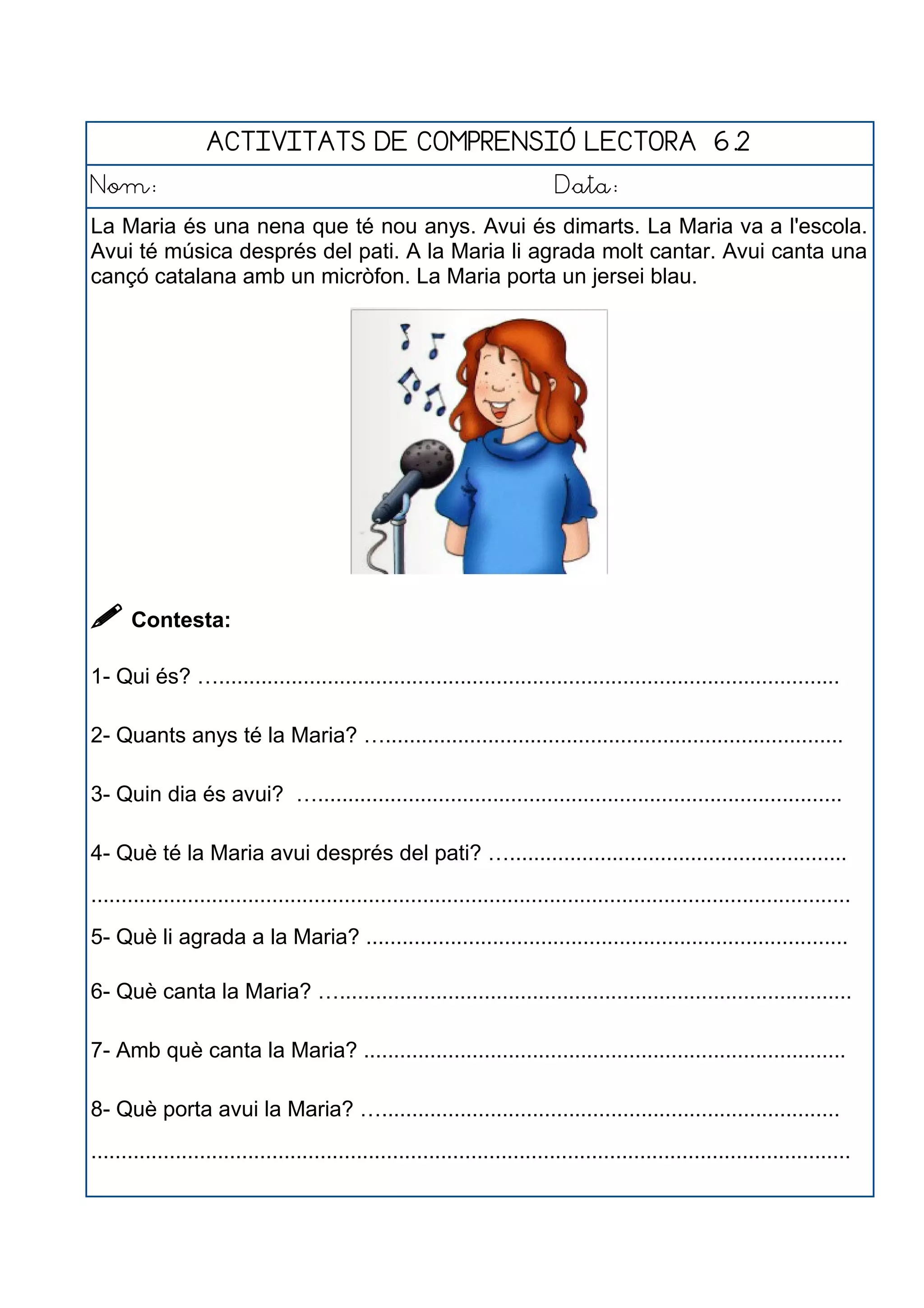 ACTIVITATS DE COMPRENSIÓ LECTORA 6.2
Nom: Data:
La Maria és una nena que té nou anys. Avui és dimarts. La Maria va a l'escola.
Avui té música després del pati. A la Maria li agrada molt cantar. Avui canta una
cançó catalana amb un micròfon. La Maria porta un jersei blau.
 Contesta:
1- Qui és? ….......................................................................................................
2- Quants anys té la Maria? …............................................................................
3- Quin dia és avui? ….......................................................................................
4- Què té la Maria avui després del pati? …........................................................
..............................................................................................................................
5- Què li agrada a la Maria? ................................................................................
6- Què canta la Maria? ….....................................................................................
7- Amb què canta la Maria? ................................................................................
8- Què porta avui la Maria? …............................................................................
..............................................................................................................................
 
