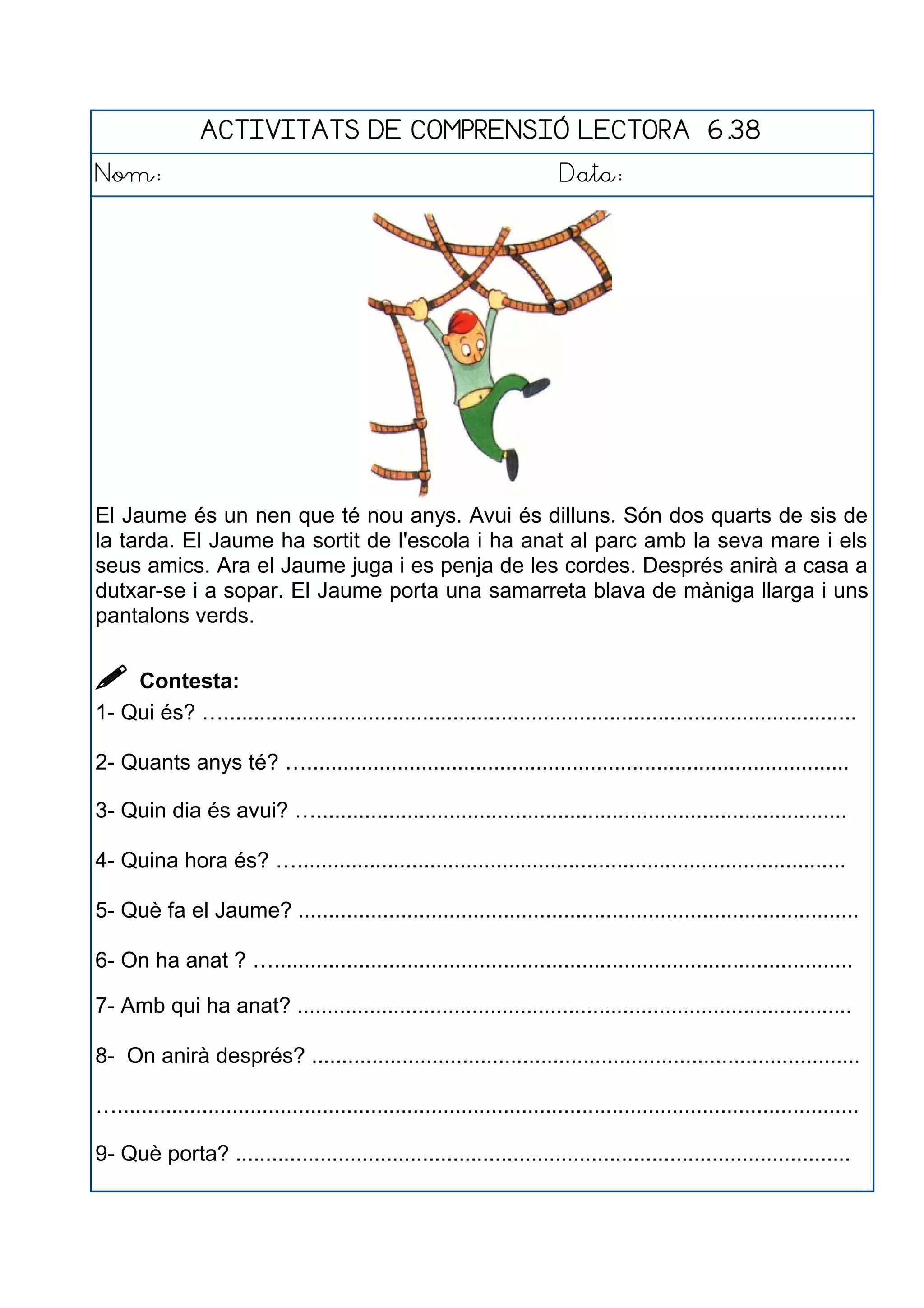 ACTIVITATS DE COMPRENSIÓ LECTORA 6.38
Nom: Data:
El Jaume és un nen que té nou anys. Avui és dilluns. Són dos quarts de sis de
la tarda. El Jaume ha sortit de l'escola i ha anat al parc amb la seva mare i els
seus amics. Ara el Jaume juga i es penja de les cordes. Després anirà a casa a
dutxar-se i a sopar. El Jaume porta una samarreta blava de màniga llarga i uns
pantalons verds.
 Contesta:
1- Qui és? ….........................................................................................................
2- Quants anys té? …..........................................................................................
3- Quin dia és avui? …........................................................................................
4- Quina hora és? …...........................................................................................
5- Què fa el Jaume? .............................................................................................
6- On ha anat ? …................................................................................................
7- Amb qui ha anat? ............................................................................................
8- On anirà després? ...........................................................................................
…...........................................................................................................................
9- Què porta? ......................................................................................................
 