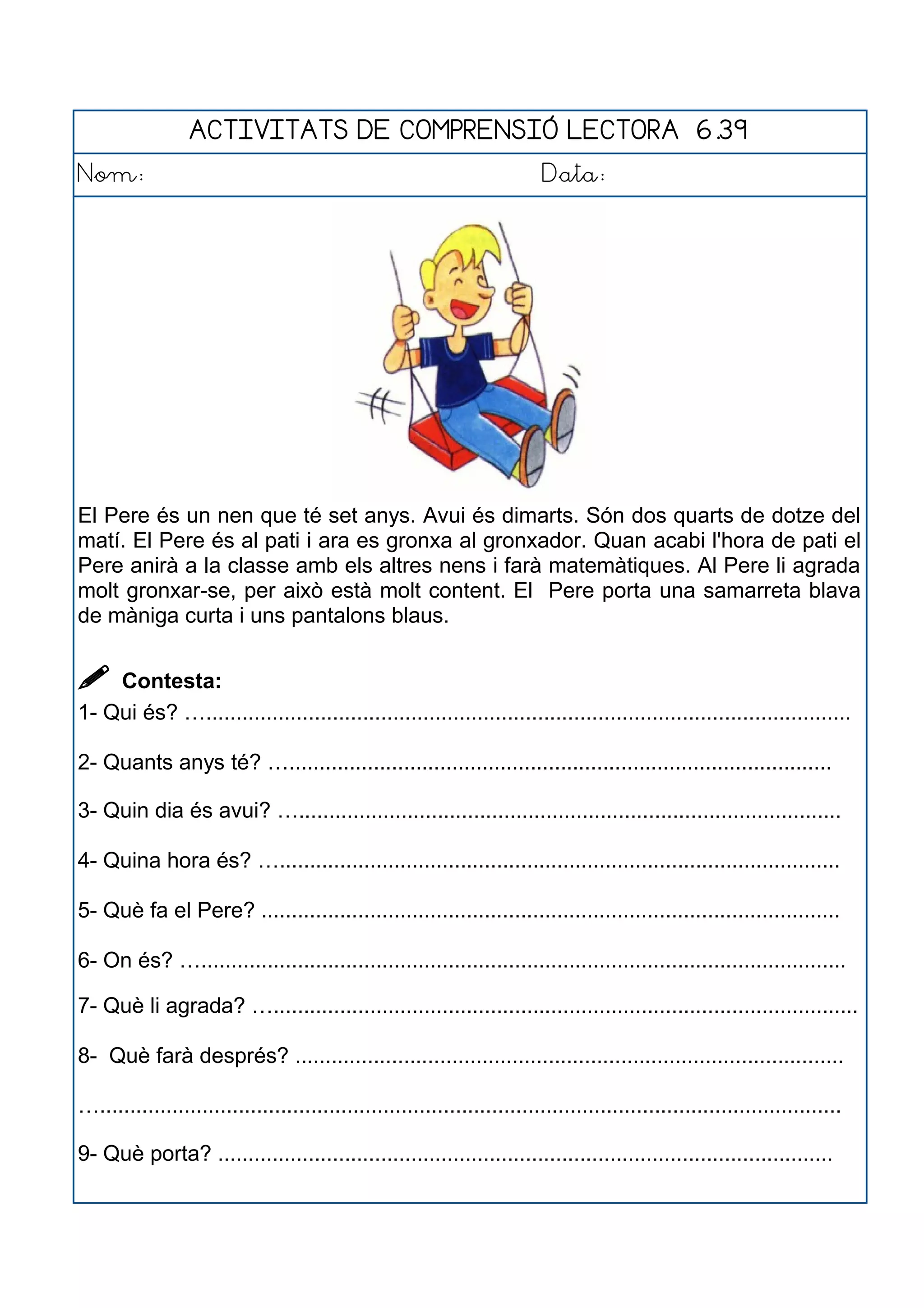 ACTIVITATS DE COMPRENSIÓ LECTORA 6.39
Nom: Data:
El Pere és un nen que té set anys. Avui és dimarts. Són dos quarts de dotze del
matí. El Pere és al pati i ara es gronxa al gronxador. Quan acabi l'hora de pati el
Pere anirà a la classe amb els altres nens i farà matemàtiques. Al Pere li agrada
molt gronxar-se, per això està molt content. El Pere porta una samarreta blava
de màniga curta i uns pantalons blaus.
 Contesta:
1- Qui és? …...........................................................................................................
2- Quants anys té? …..........................................................................................
3- Quin dia és avui? …..........................................................................................
4- Quina hora és? ….............................................................................................
5- Què fa el Pere? ................................................................................................
6- On és? …...........................................................................................................
7- Què li agrada? ….................................................................................................
8- Què farà després? ...........................................................................................
…...........................................................................................................................
9- Què porta? ......................................................................................................
 