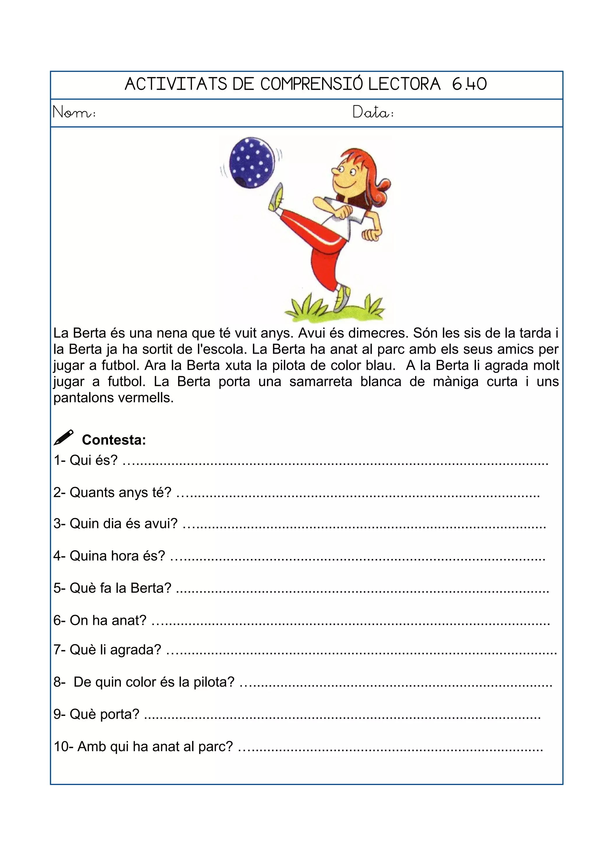 ACTIVITATS DE COMPRENSIÓ LECTORA 6.40
Nom: Data:
La Berta és una nena que té vuit anys. Avui és dimecres. Són les sis de la tarda i
la Berta ja ha sortit de l'escola. La Berta ha anat al parc amb els seus amics per
jugar a futbol. Ara la Berta xuta la pilota de color blau. A la Berta li agrada molt
jugar a futbol. La Berta porta una samarreta blanca de màniga curta i uns
pantalons vermells.
 Contesta:
1- Qui és? …..........................................................................................................
2- Quants anys té? …..........................................................................................
3- Quin dia és avui? …..........................................................................................
4- Quina hora és? ….............................................................................................
5- Què fa la Berta? ................................................................................................
6- On ha anat? …...................................................................................................
7- Què li agrada? ….................................................................................................
8- De quin color és la pilota? ….............................................................................
9- Què porta? ......................................................................................................
10- Amb qui ha anat al parc? …...........................................................................
 