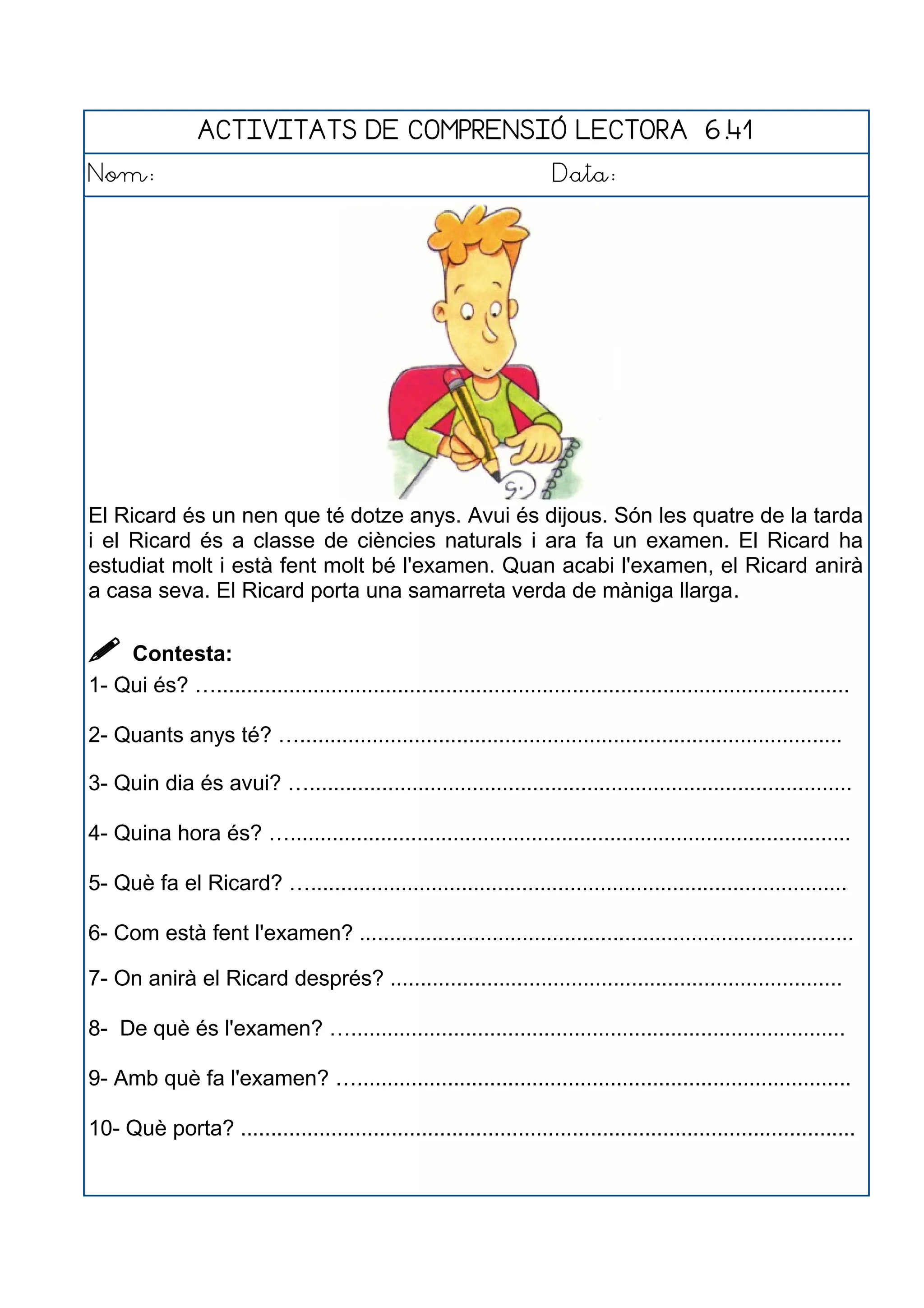 ACTIVITATS DE COMPRENSIÓ LECTORA 6.41
Nom: Data:
El Ricard és un nen que té dotze anys. Avui és dijous. Són les quatre de la tarda
i el Ricard és a classe de ciències naturals i ara fa un examen. El Ricard ha
estudiat molt i està fent molt bé l'examen. Quan acabi l'examen, el Ricard anirà
a casa seva. El Ricard porta una samarreta verda de màniga llarga.
 Contesta:
1- Qui és? ….........................................................................................................
2- Quants anys té? …..........................................................................................
3- Quin dia és avui? …..........................................................................................
4- Quina hora és? ….............................................................................................
5- Què fa el Ricard? ….........................................................................................
6- Com està fent l'examen? ..................................................................................
7- On anirà el Ricard després? ...........................................................................
8- De què és l'examen? …..................................................................................
9- Amb què fa l'examen? …..................................................................................
10- Què porta? ......................................................................................................
 