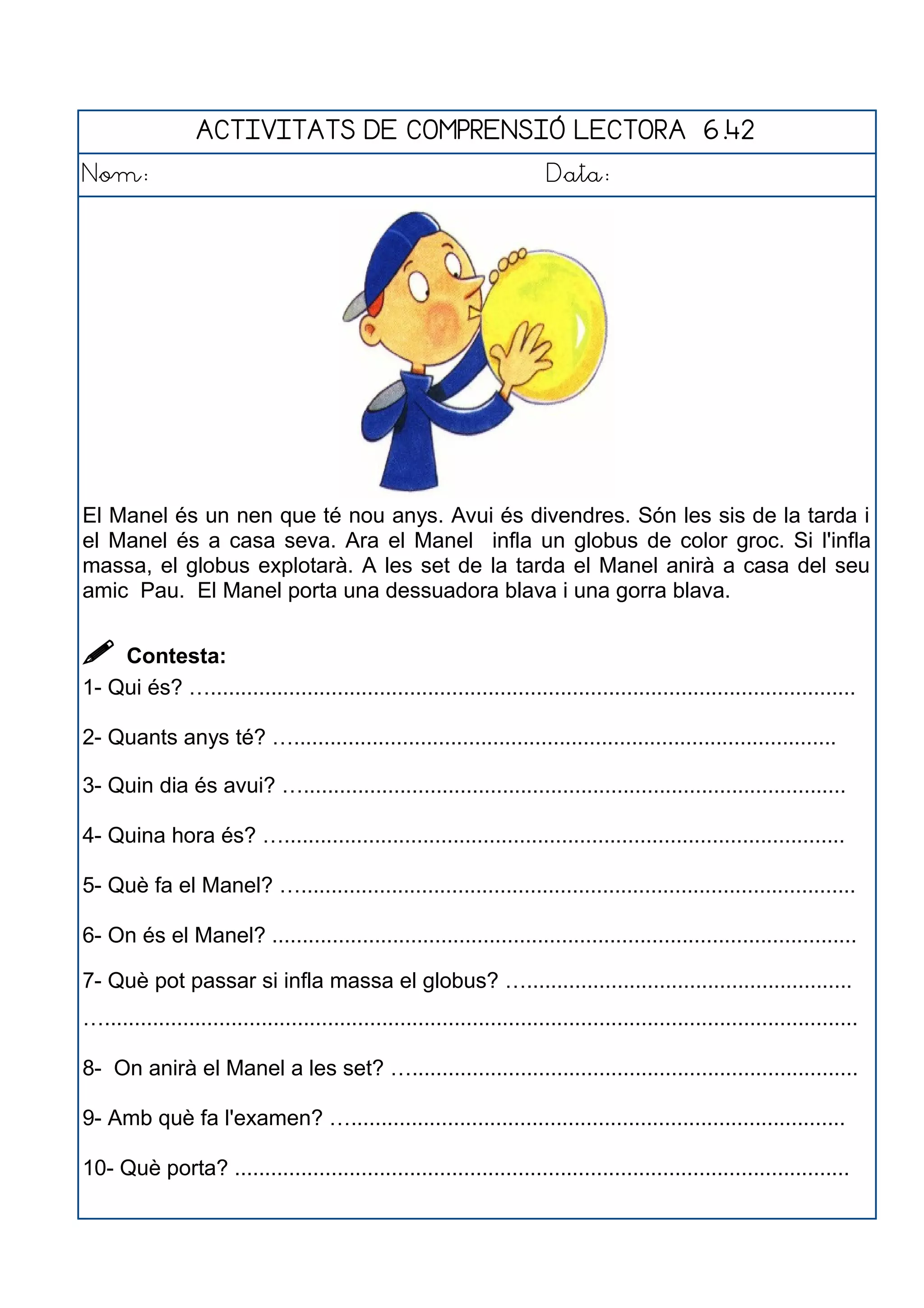 ACTIVITATS DE COMPRENSIÓ LECTORA 6.42
Nom: Data:
El Manel és un nen que té nou anys. Avui és divendres. Són les sis de la tarda i
el Manel és a casa seva. Ara el Manel infla un globus de color groc. Si l'infla
massa, el globus explotarà. A les set de la tarda el Manel anirà a casa del seu
amic Pau. El Manel porta una dessuadora blava i una gorra blava.
 Contesta:
1- Qui és? …...........................................................................................................
2- Quants anys té? …..........................................................................................
3- Quin dia és avui? …..........................................................................................
4- Quina hora és? ….............................................................................................
5- Què fa el Manel? …............................................................................................
6- On és el Manel? .................................................................................................
7- Què pot passar si infla massa el globus? …......................................................
….............................................................................................................................
8- On anirà el Manel a les set? …..........................................................................
9- Amb què fa l'examen? …..................................................................................
10- Què porta? ......................................................................................................
 