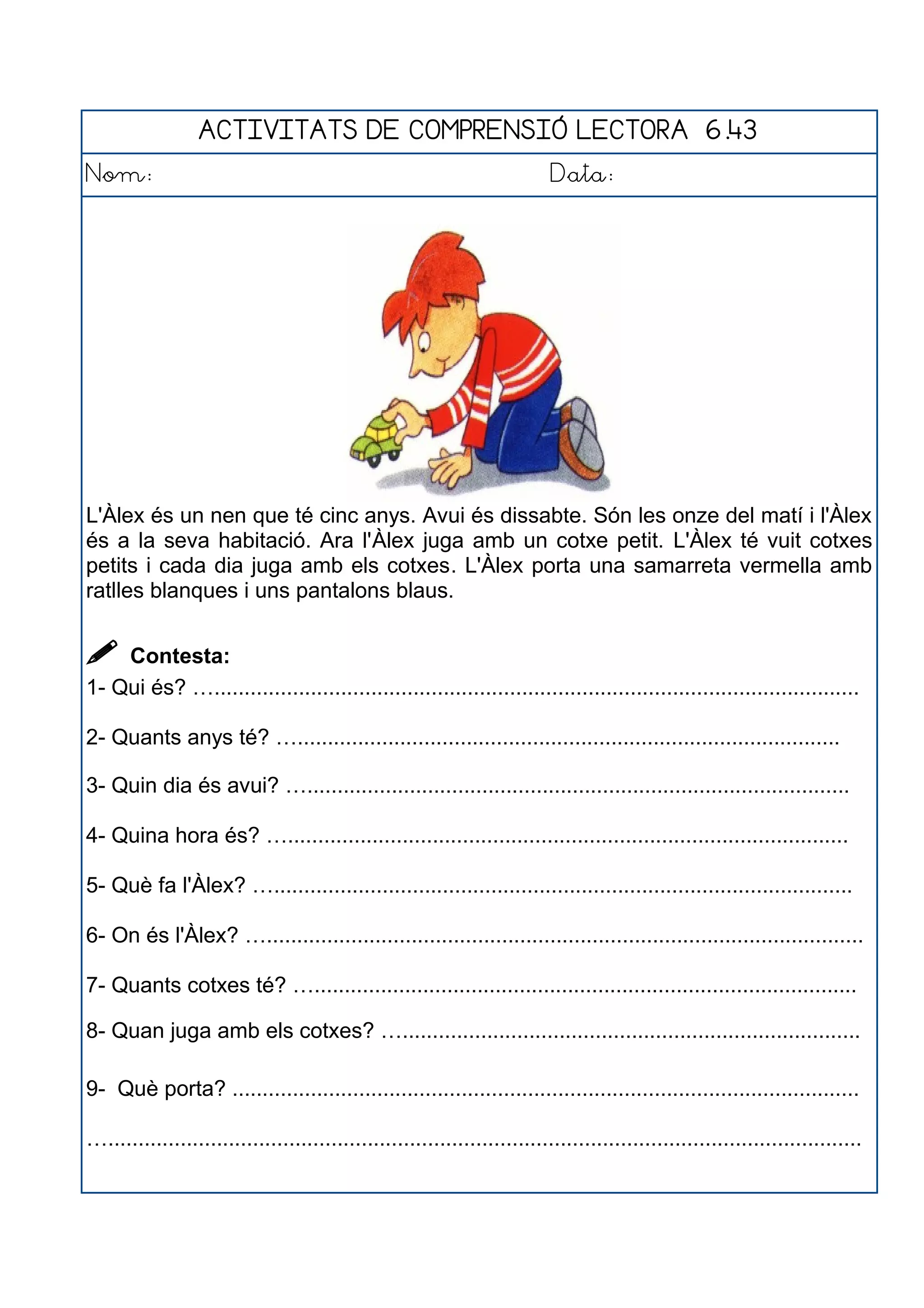 ACTIVITATS DE COMPRENSIÓ LECTORA 6.43
Nom: Data:
L'Àlex és un nen que té cinc anys. Avui és dissabte. Són les onze del matí i l'Àlex
és a la seva habitació. Ara l'Àlex juga amb un cotxe petit. L'Àlex té vuit cotxes
petits i cada dia juga amb els cotxes. L'Àlex porta una samarreta vermella amb
ratlles blanques i uns pantalons blaus.
 Contesta:
1- Qui és? …...........................................................................................................
2- Quants anys té? …..........................................................................................
3- Quin dia és avui? …..........................................................................................
4- Quina hora és? ….............................................................................................
5- Què fa l'Àlex? …................................................................................................
6- On és l'Àlex? …...................................................................................................
7- Quants cotxes té? …..........................................................................................
8- Quan juga amb els cotxes? …............................................................................
9- Què porta? ........................................................................................................
….............................................................................................................................
 