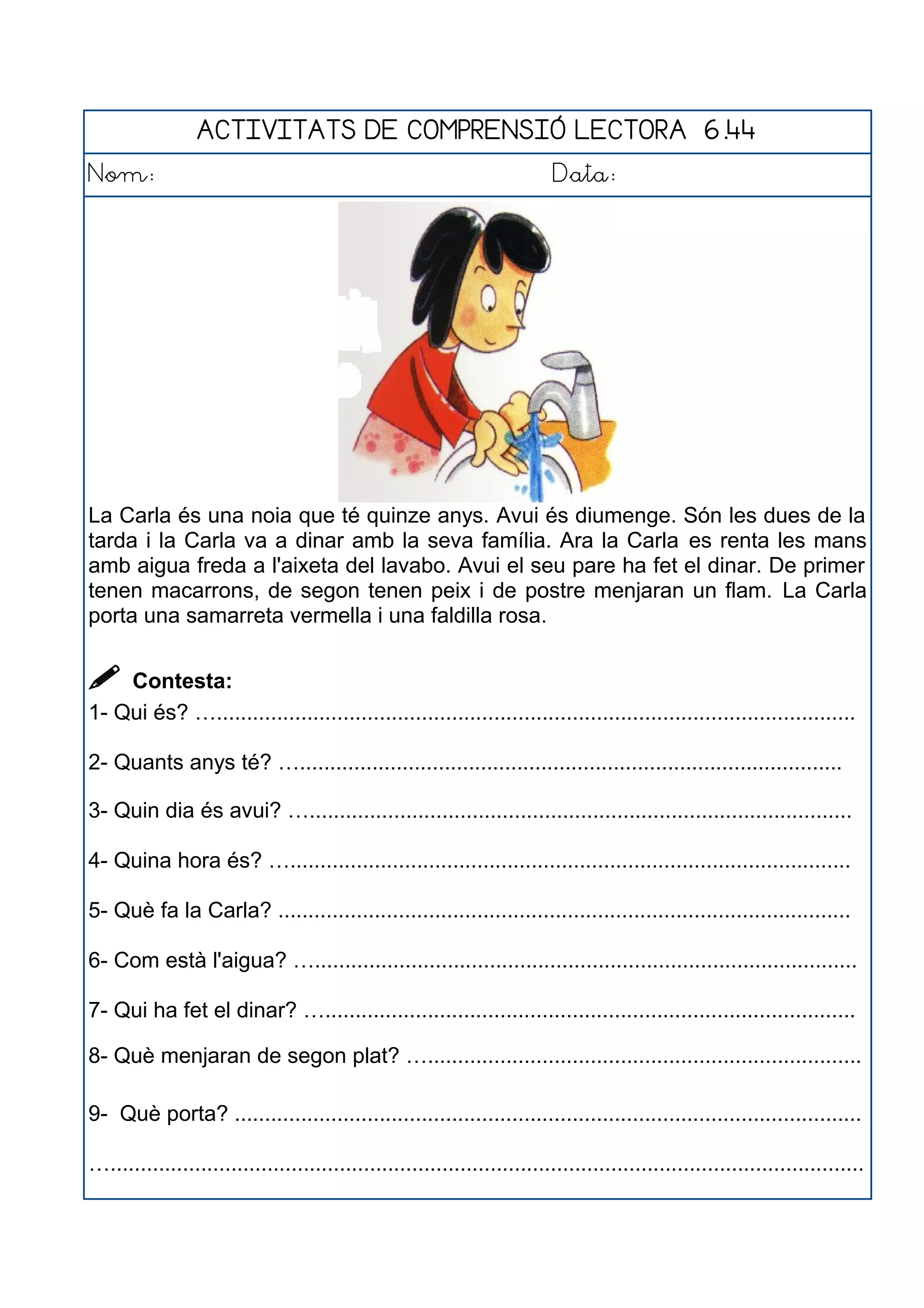 ACTIVITATS DE COMPRENSIÓ LECTORA 6.44
Nom: Data:
La Carla és una noia que té quinze anys. Avui és diumenge. Són les dues de la
tarda i la Carla va a dinar amb la seva família. Ara la Carla es renta les mans
amb aigua freda a l'aixeta del lavabo. Avui el seu pare ha fet el dinar. De primer
tenen macarrons, de segon tenen peix i de postre menjaran un flam. La Carla
porta una samarreta vermella i una faldilla rosa.
 Contesta:
1- Qui és? …..........................................................................................................
2- Quants anys té? …..........................................................................................
3- Quin dia és avui? …..........................................................................................
4- Quina hora és? ….............................................................................................
5- Què fa la Carla? ...............................................................................................
6- Com està l'aigua? …..........................................................................................
7- Qui ha fet el dinar? …........................................................................................
8- Què menjaran de segon plat? …........................................................................
9- Què porta? ........................................................................................................
….............................................................................................................................
 