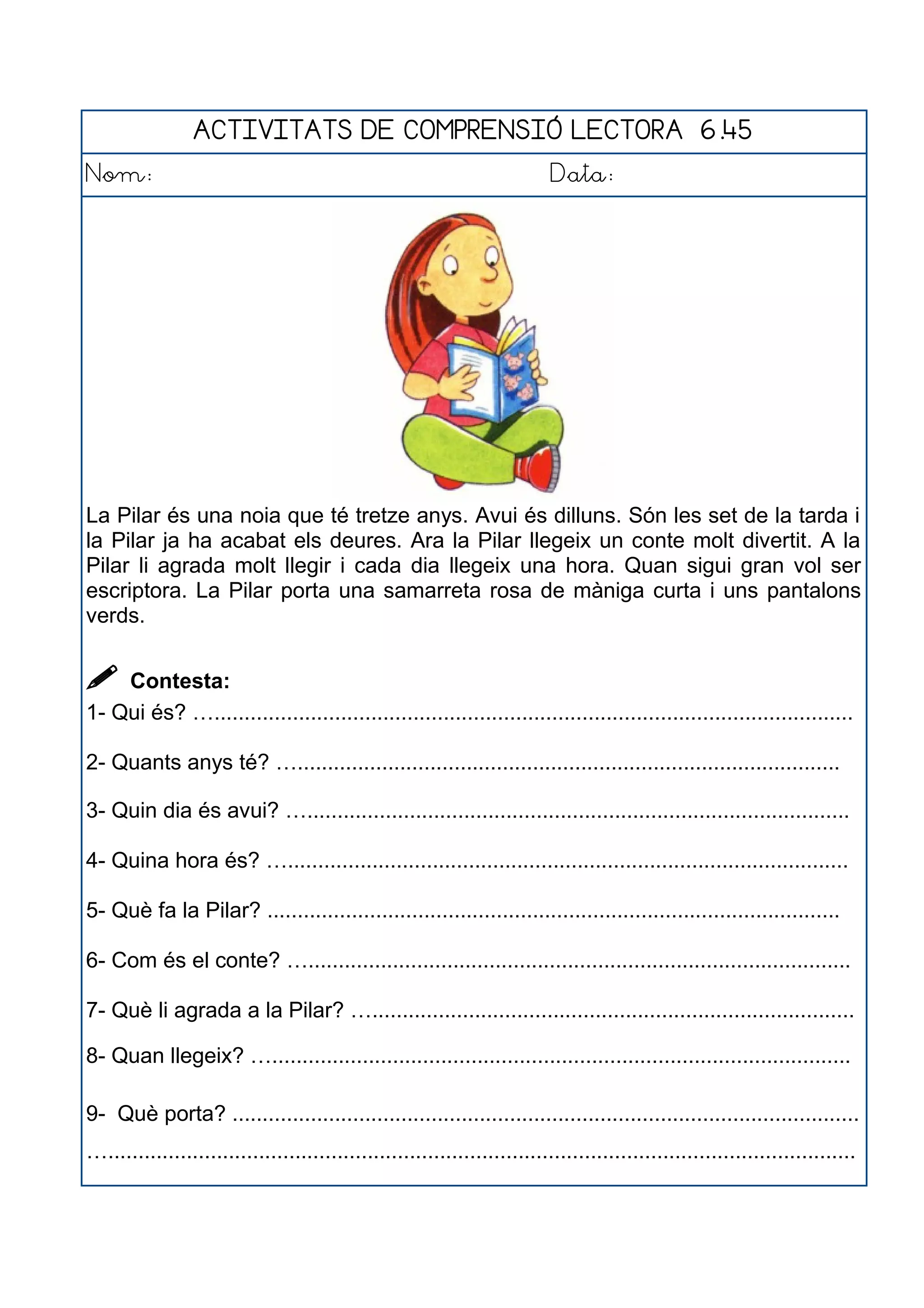ACTIVITATS DE COMPRENSIÓ LECTORA 6.45
Nom: Data:
La Pilar és una noia que té tretze anys. Avui és dilluns. Són les set de la tarda i
la Pilar ja ha acabat els deures. Ara la Pilar llegeix un conte molt divertit. A la
Pilar li agrada molt llegir i cada dia llegeix una hora. Quan sigui gran vol ser
escriptora. La Pilar porta una samarreta rosa de màniga curta i uns pantalons
verds.
 Contesta:
1- Qui és? …..........................................................................................................
2- Quants anys té? …..........................................................................................
3- Quin dia és avui? …..........................................................................................
4- Quina hora és? ….............................................................................................
5- Què fa la Pilar? ...............................................................................................
6- Com és el conte? …..........................................................................................
7- Què li agrada a la Pilar? …................................................................................
8- Quan llegeix? …................................................................................................
9- Què porta? ........................................................................................................
…............................................................................................................................
 