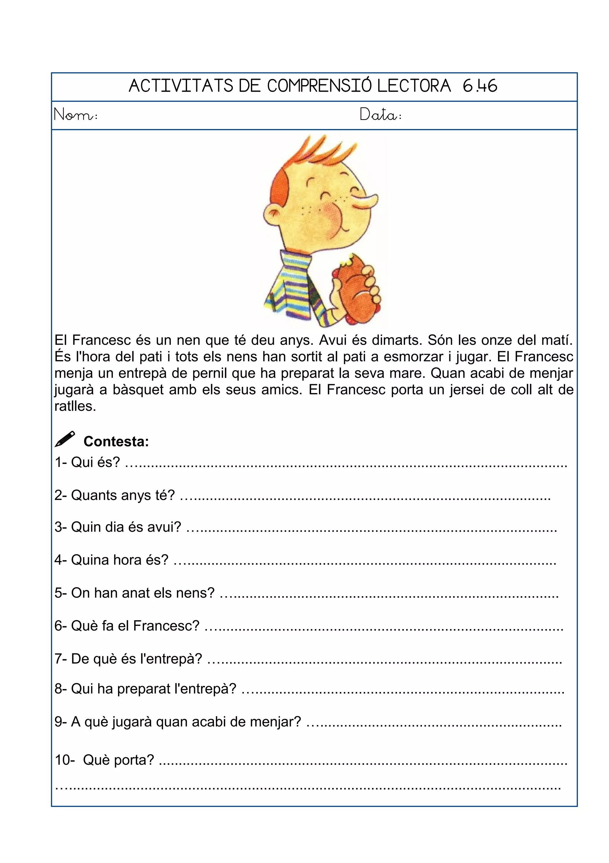 ACTIVITATS DE COMPRENSIÓ LECTORA 6.46
Nom: Data:
El Francesc és un nen que té deu anys. Avui és dimarts. Són les onze del matí.
És l'hora del pati i tots els nens han sortit al pati a esmorzar i jugar. El Francesc
menja un entrepà de pernil que ha preparat la seva mare. Quan acabi de menjar
jugarà a bàsquet amb els seus amics. El Francesc porta un jersei de coll alt de
ratlles.
 Contesta:
1- Qui és? …............................................................................................................
2- Quants anys té? …..........................................................................................
3- Quin dia és avui? …..........................................................................................
4- Quina hora és? ….............................................................................................
5- On han anat els nens? …..................................................................................
6- Què fa el Francesc? ….......................................................................................
7- De què és l'entrepà? …......................................................................................
8- Qui ha preparat l'entrepà? …..............................................................................
9- A què jugarà quan acabi de menjar? ….............................................................
10- Què porta? .......................................................................................................
…............................................................................................................................
 