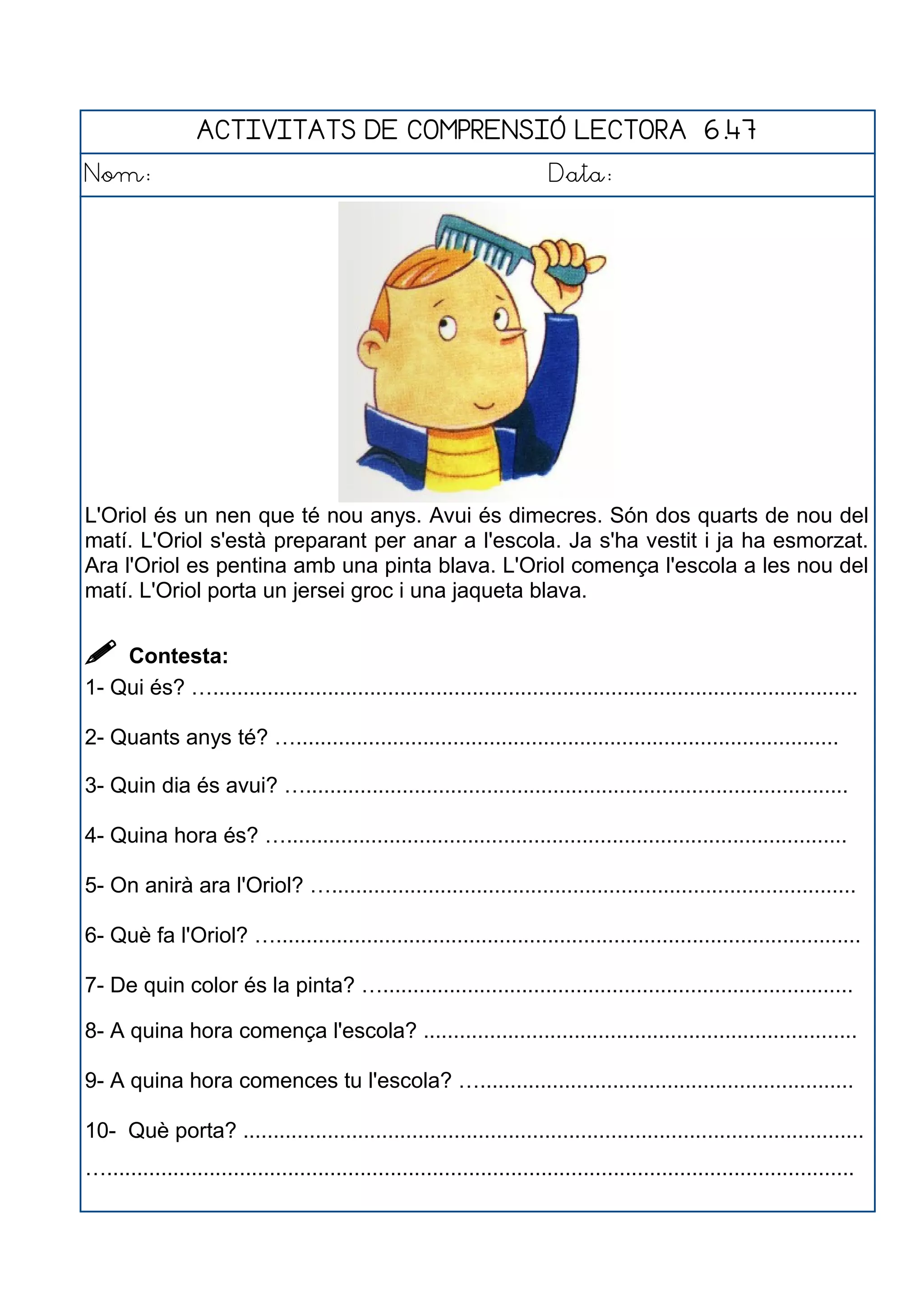 ACTIVITATS DE COMPRENSIÓ LECTORA 6.47
Nom: Data:
L'Oriol és un nen que té nou anys. Avui és dimecres. Són dos quarts de nou del
matí. L'Oriol s'està preparant per anar a l'escola. Ja s'ha vestit i ja ha esmorzat.
Ara l'Oriol es pentina amb una pinta blava. L'Oriol comença l'escola a les nou del
matí. L'Oriol porta un jersei groc i una jaqueta blava.
 Contesta:
1- Qui és? …...........................................................................................................
2- Quants anys té? …..........................................................................................
3- Quin dia és avui? …..........................................................................................
4- Quina hora és? ….............................................................................................
5- On anirà ara l'Oriol? ….......................................................................................
6- Què fa l'Oriol? ….................................................................................................
7- De quin color és la pinta? …..............................................................................
8- A quina hora comença l'escola? ........................................................................
9- A quina hora comences tu l'escola? …..............................................................
10- Què porta? .......................................................................................................
…............................................................................................................................
 