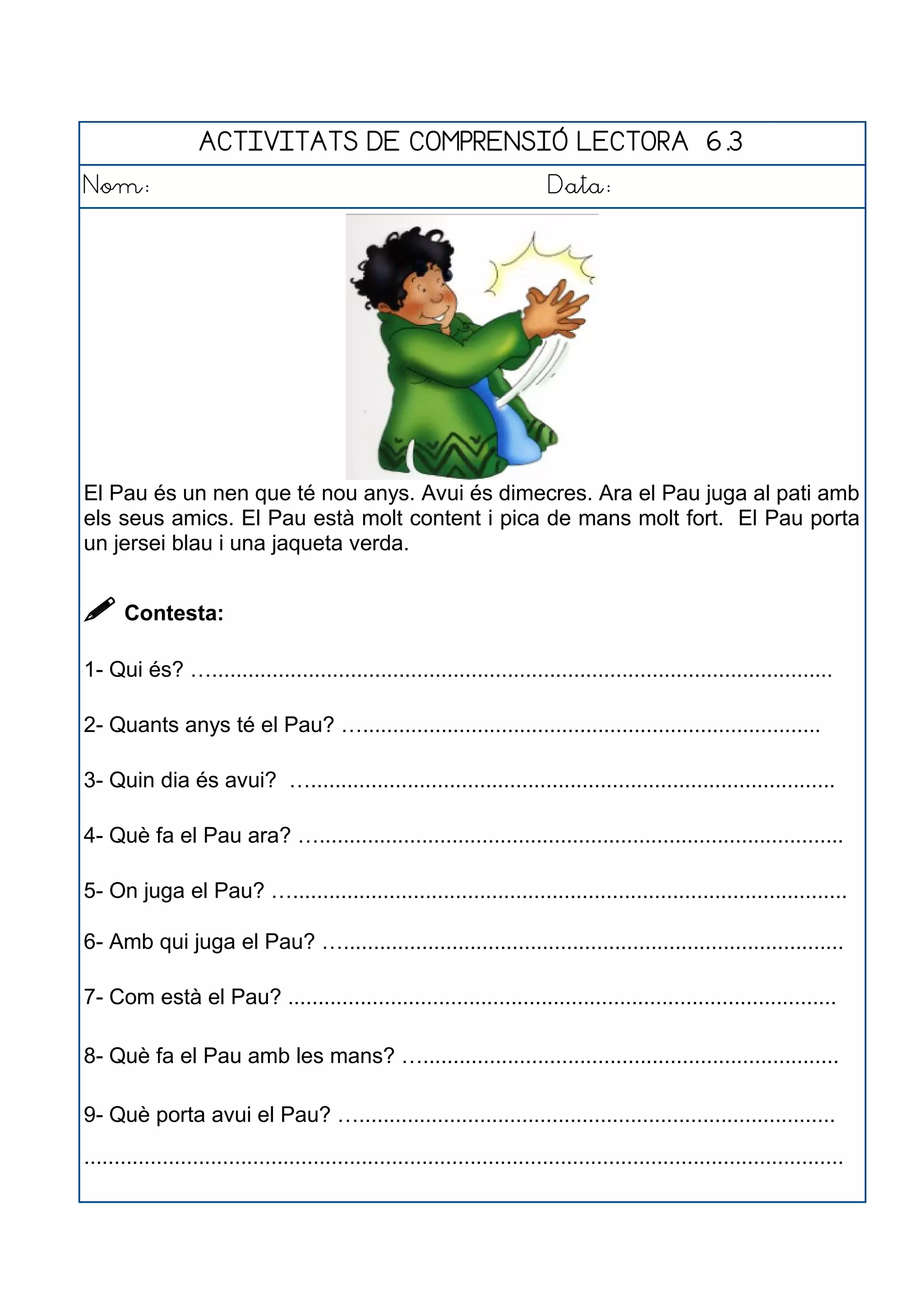 ACTIVITATS DE COMPRENSIÓ LECTORA 6.3
Nom: Data:
El Pau és un nen que té nou anys. Avui és dimecres. Ara el Pau juga al pati amb
els seus amics. El Pau està molt content i pica de mans molt fort. El Pau porta
un jersei blau i una jaqueta verda.
 Contesta:
1- Qui és? ….......................................................................................................
2- Quants anys té el Pau? …............................................................................
3- Quin dia és avui? ….......................................................................................
4- Què fa el Pau ara? ….......................................................................................
5- On juga el Pau? …............................................................................................
6- Amb qui juga el Pau? …...................................................................................
7- Com està el Pau? ...........................................................................................
8- Què fa el Pau amb les mans? ….....................................................................
9- Què porta avui el Pau? …...............................................................................
..............................................................................................................................
 