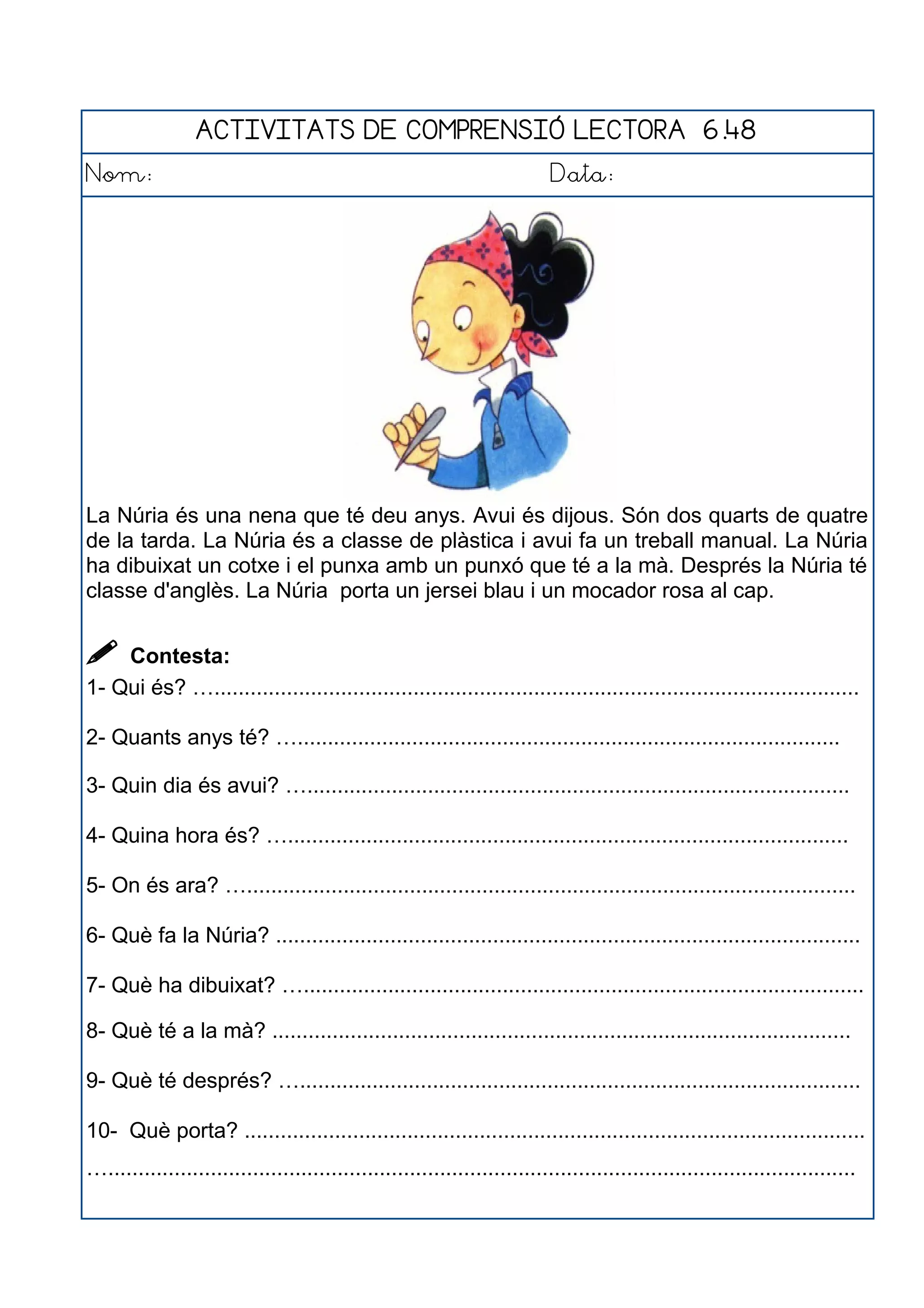 ACTIVITATS DE COMPRENSIÓ LECTORA 6.48
Nom: Data:
La Núria és una nena que té deu anys. Avui és dijous. Són dos quarts de quatre
de la tarda. La Núria és a classe de plàstica i avui fa un treball manual. La Núria
ha dibuixat un cotxe i el punxa amb un punxó que té a la mà. Després la Núria té
classe d'anglès. La Núria porta un jersei blau i un mocador rosa al cap.
 Contesta:
1- Qui és? …...........................................................................................................
2- Quants anys té? …..........................................................................................
3- Quin dia és avui? …..........................................................................................
4- Quina hora és? ….............................................................................................
5- On és ara? ….....................................................................................................
6- Què fa la Núria? .................................................................................................
7- Què ha dibuixat? ….............................................................................................
8- Què té a la mà? ................................................................................................
9- Què té després? ….............................................................................................
10- Què porta? .......................................................................................................
…............................................................................................................................
 