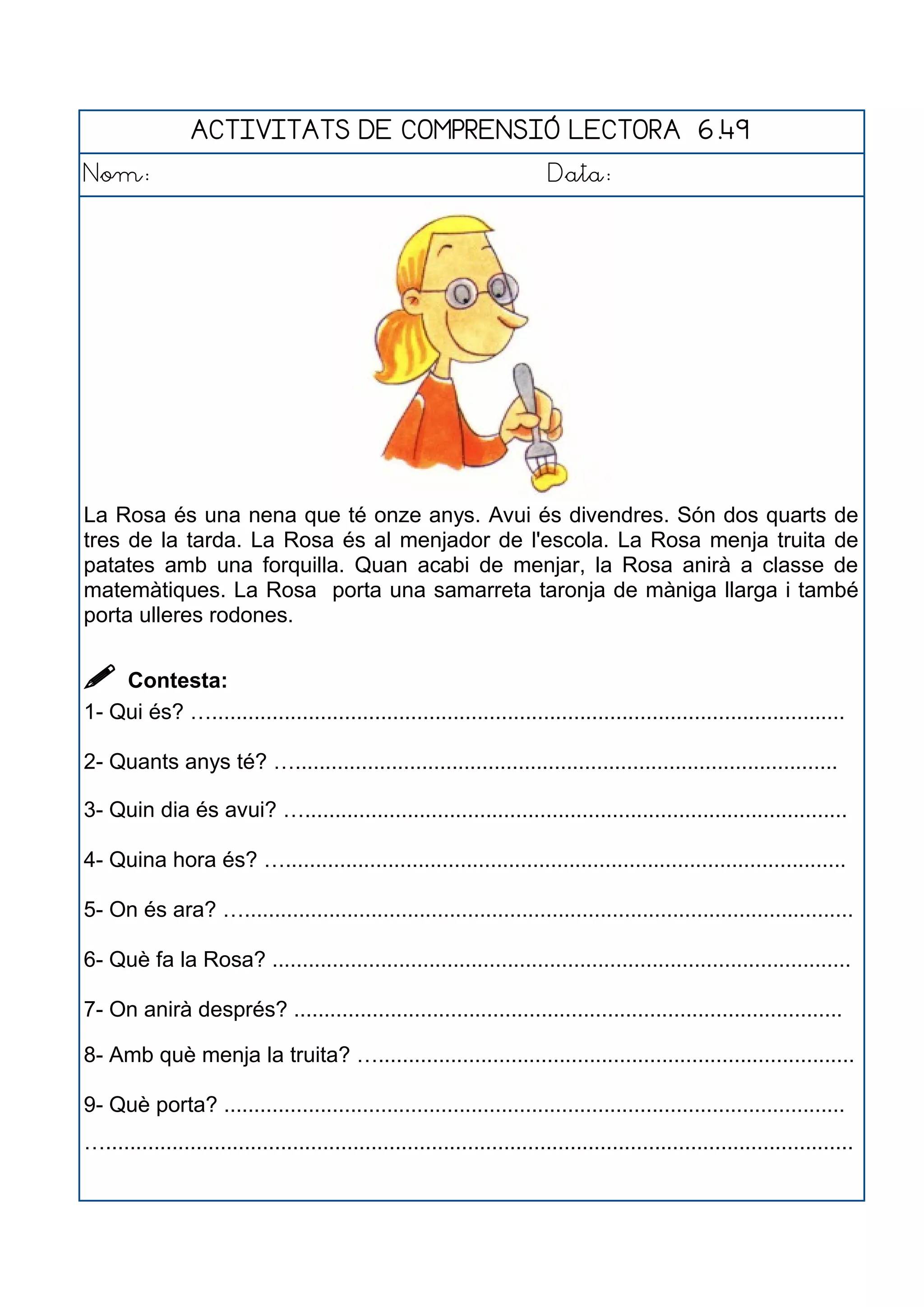 ACTIVITATS DE COMPRENSIÓ LECTORA 6.49
Nom: Data:
La Rosa és una nena que té onze anys. Avui és divendres. Són dos quarts de
tres de la tarda. La Rosa és al menjador de l'escola. La Rosa menja truita de
patates amb una forquilla. Quan acabi de menjar, la Rosa anirà a classe de
matemàtiques. La Rosa porta una samarreta taronja de màniga llarga i també
porta ulleres rodones.
 Contesta:
1- Qui és? ….........................................................................................................
2- Quants anys té? …..........................................................................................
3- Quin dia és avui? …..........................................................................................
4- Quina hora és? ….............................................................................................
5- On és ara? ….....................................................................................................
6- Què fa la Rosa? ................................................................................................
7- On anirà després? ...........................................................................................
8- Amb què menja la truita? …...............................................................................
9- Què porta? .......................................................................................................
…............................................................................................................................
 