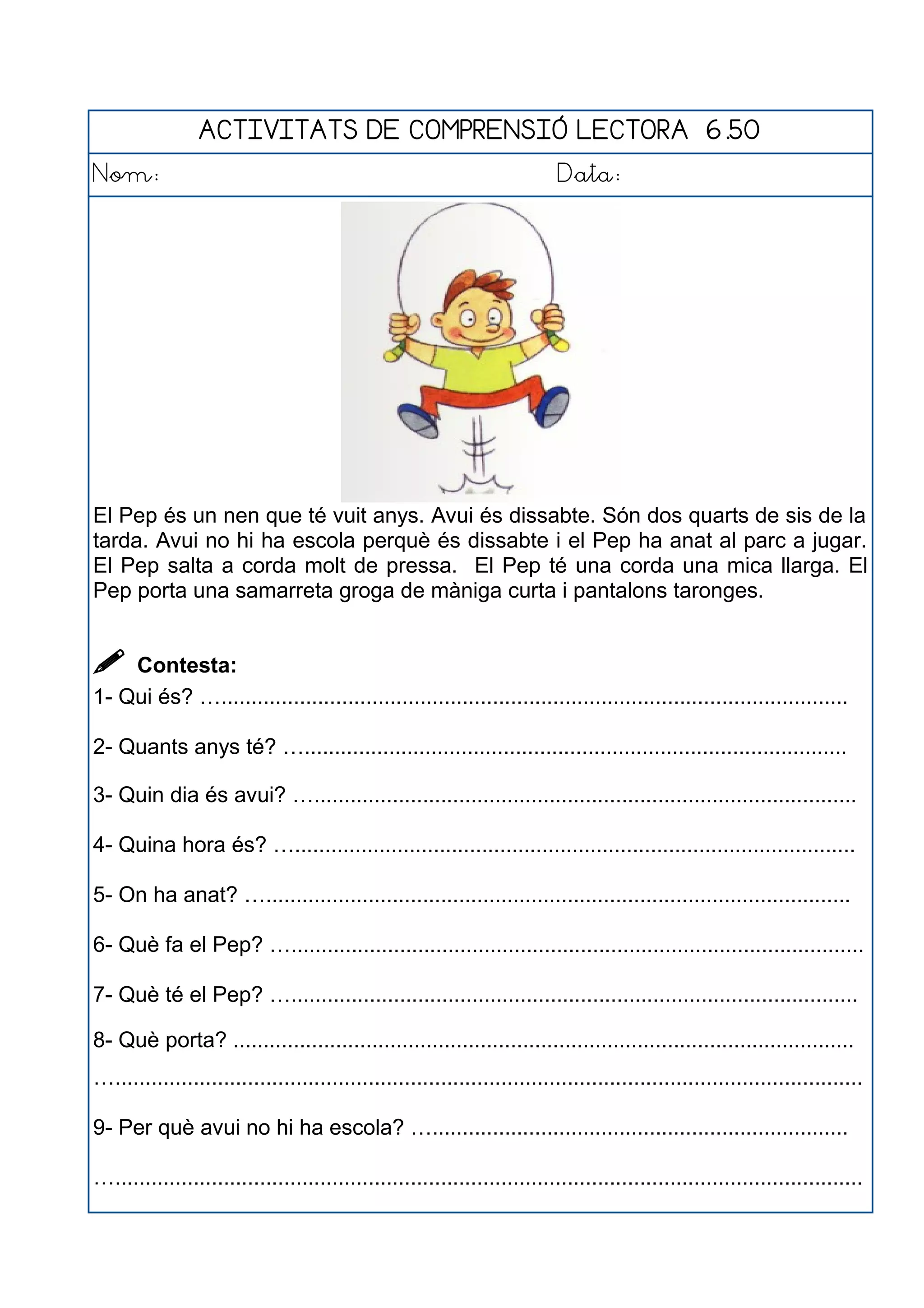 ACTIVITATS DE COMPRENSIÓ LECTORA 6.50
Nom: Data:
El Pep és un nen que té vuit anys. Avui és dissabte. Són dos quarts de sis de la
tarda. Avui no hi ha escola perquè és dissabte i el Pep ha anat al parc a jugar.
El Pep salta a corda molt de pressa. El Pep té una corda una mica llarga. El
Pep porta una samarreta groga de màniga curta i pantalons taronges.
 Contesta:
1- Qui és? …........................................................................................................
2- Quants anys té? …..........................................................................................
3- Quin dia és avui? …..........................................................................................
4- Quina hora és? ….............................................................................................
5- On ha anat? ….................................................................................................
6- Què fa el Pep? …...............................................................................................
7- Què té el Pep? …..............................................................................................
8- Què porta? .......................................................................................................
…............................................................................................................................
9- Per què avui no hi ha escola? ….....................................................................
…............................................................................................................................
 