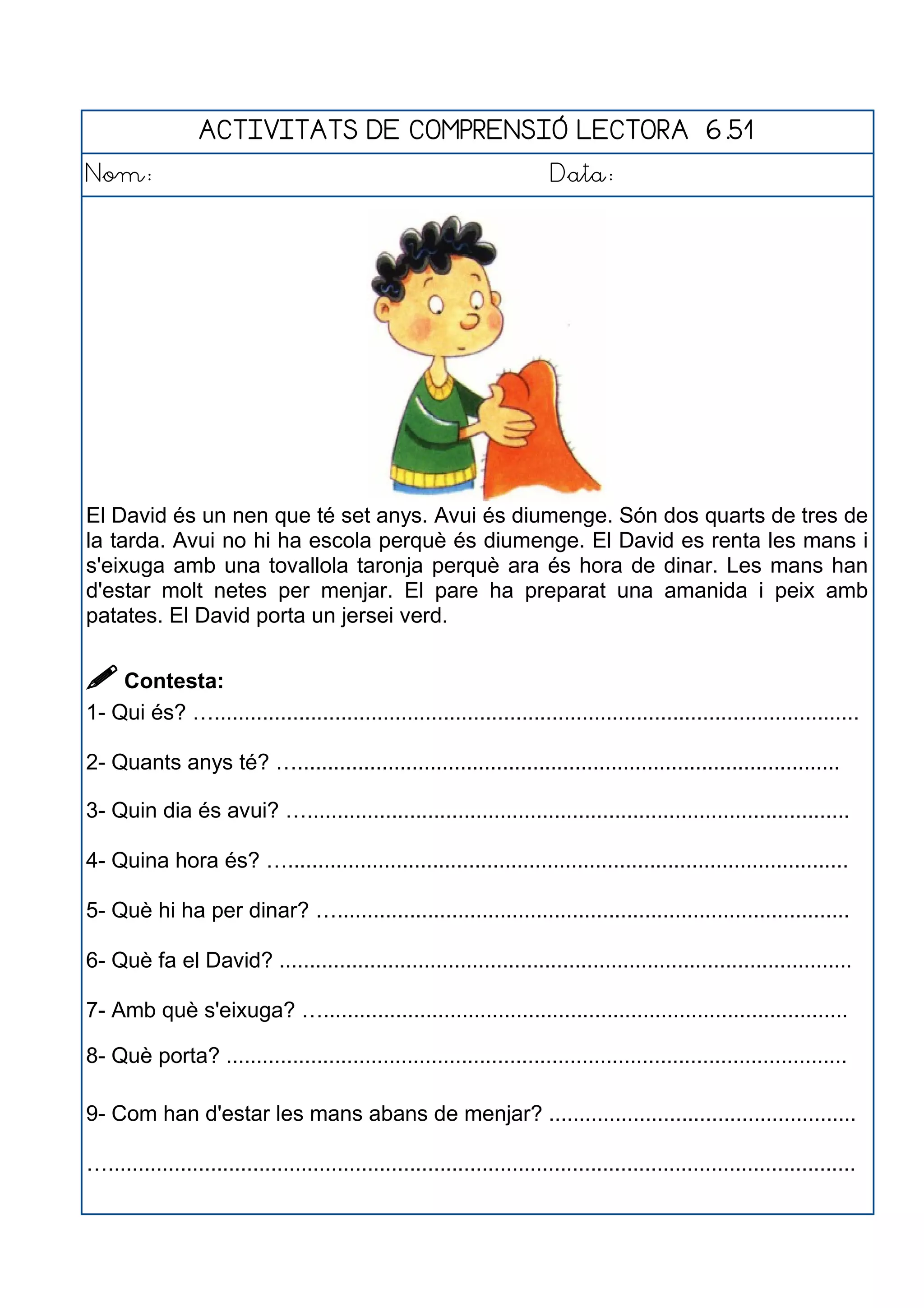 ACTIVITATS DE COMPRENSIÓ LECTORA 6.51
Nom: Data:
El David és un nen que té set anys. Avui és diumenge. Són dos quarts de tres de
la tarda. Avui no hi ha escola perquè és diumenge. El David es renta les mans i
s'eixuga amb una tovallola taronja perquè ara és hora de dinar. Les mans han
d'estar molt netes per menjar. El pare ha preparat una amanida i peix amb
patates. El David porta un jersei verd.
 Contesta:
1- Qui és? …...........................................................................................................
2- Quants anys té? …..........................................................................................
3- Quin dia és avui? …..........................................................................................
4- Quina hora és? ….............................................................................................
5- Què hi ha per dinar? ….....................................................................................
6- Què fa el David? ...............................................................................................
7- Amb què s'eixuga? ….......................................................................................
8- Què porta? .......................................................................................................
9- Com han d'estar les mans abans de menjar? ...................................................
…............................................................................................................................
 