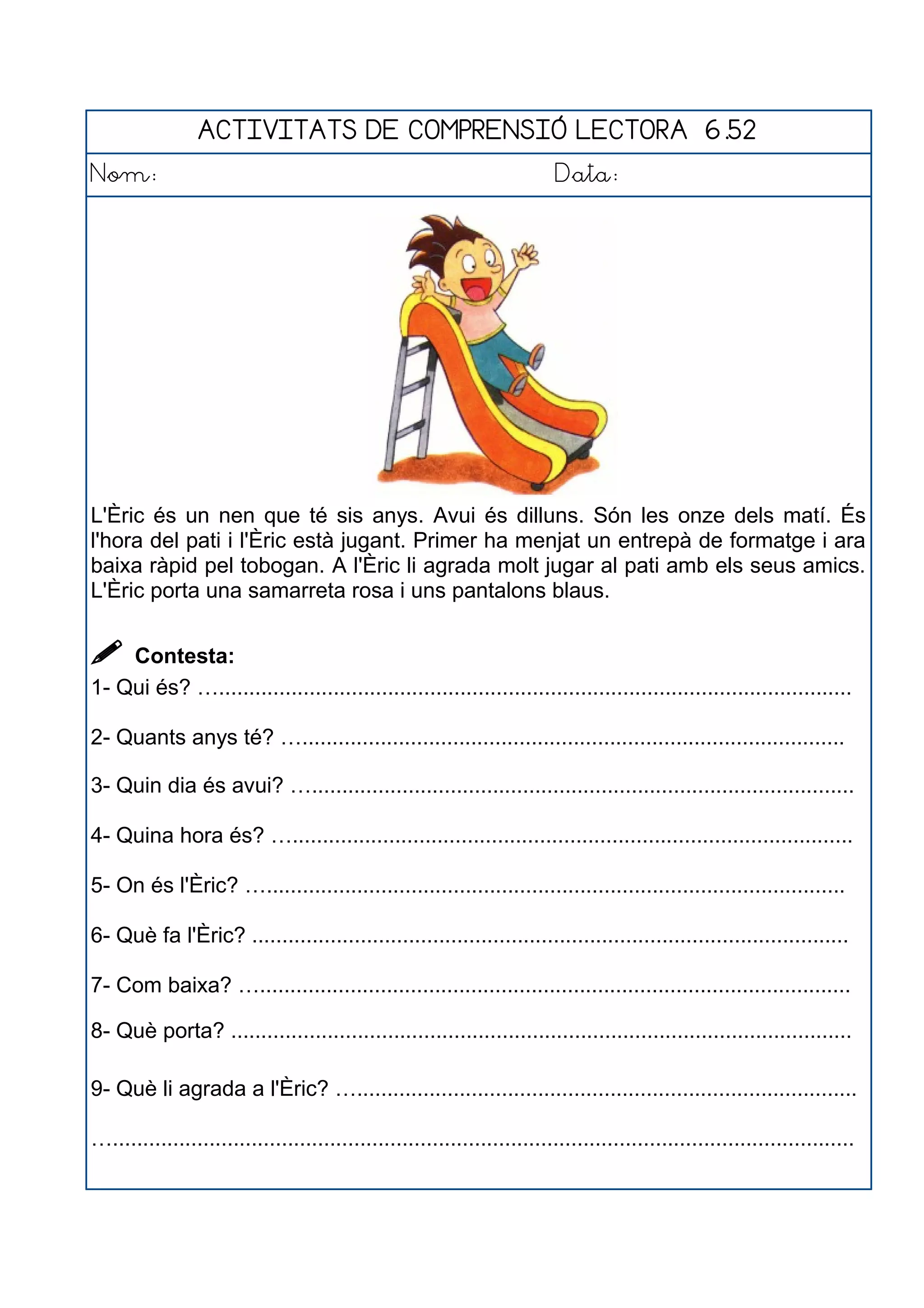 ACTIVITATS DE COMPRENSIÓ LECTORA 6.52
Nom: Data:
L'Èric és un nen que té sis anys. Avui és dilluns. Són les onze dels matí. És
l'hora del pati i l'Èric està jugant. Primer ha menjat un entrepà de formatge i ara
baixa ràpid pel tobogan. A l'Èric li agrada molt jugar al pati amb els seus amics.
L'Èric porta una samarreta rosa i uns pantalons blaus.
 Contesta:
1- Qui és? ….........................................................................................................
2- Quants anys té? …..........................................................................................
3- Quin dia és avui? …..........................................................................................
4- Quina hora és? ….............................................................................................
5- On és l'Èric? …................................................................................................
6- Què fa l'Èric? ...................................................................................................
7- Com baixa? …..................................................................................................
8- Què porta? .......................................................................................................
9- Què li agrada a l'Èric? …...................................................................................
…...........................................................................................................................
 