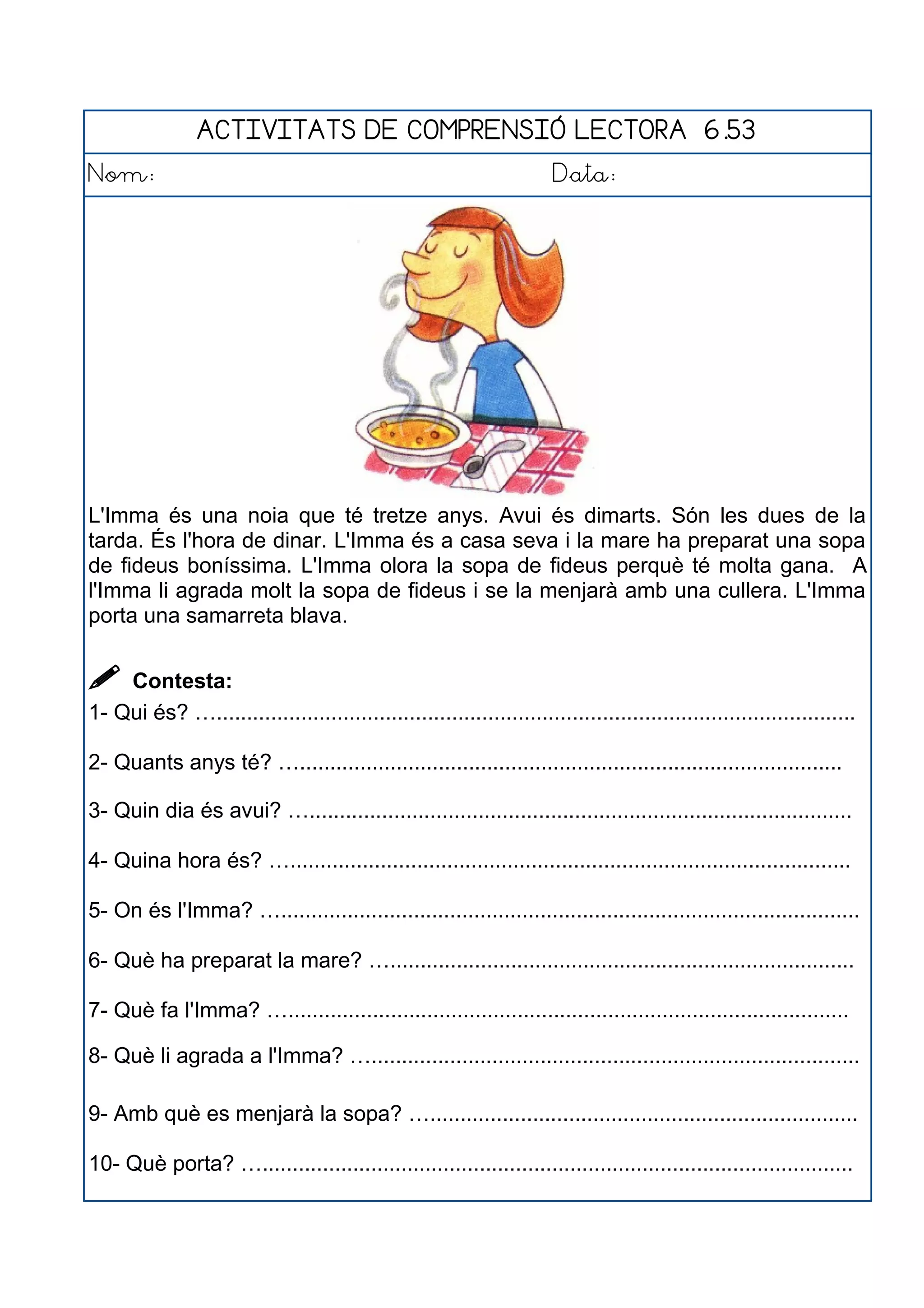ACTIVITATS DE COMPRENSIÓ LECTORA 6.53
Nom: Data:
L'Imma és una noia que té tretze anys. Avui és dimarts. Són les dues de la
tarda. És l'hora de dinar. L'Imma és a casa seva i la mare ha preparat una sopa
de fideus boníssima. L'Imma olora la sopa de fideus perquè té molta gana. A
l'Imma li agrada molt la sopa de fideus i se la menjarà amb una cullera. L'Imma
porta una samarreta blava.
 Contesta:
1- Qui és? …..........................................................................................................
2- Quants anys té? …..........................................................................................
3- Quin dia és avui? …..........................................................................................
4- Quina hora és? ….............................................................................................
5- On és l'Imma? …................................................................................................
6- Què ha preparat la mare? ….............................................................................
7- Què fa l'Imma? ….............................................................................................
8- Què li agrada a l'Imma? ….................................................................................
9- Amb què es menjarà la sopa? ….......................................................................
10- Què porta? …..................................................................................................
 