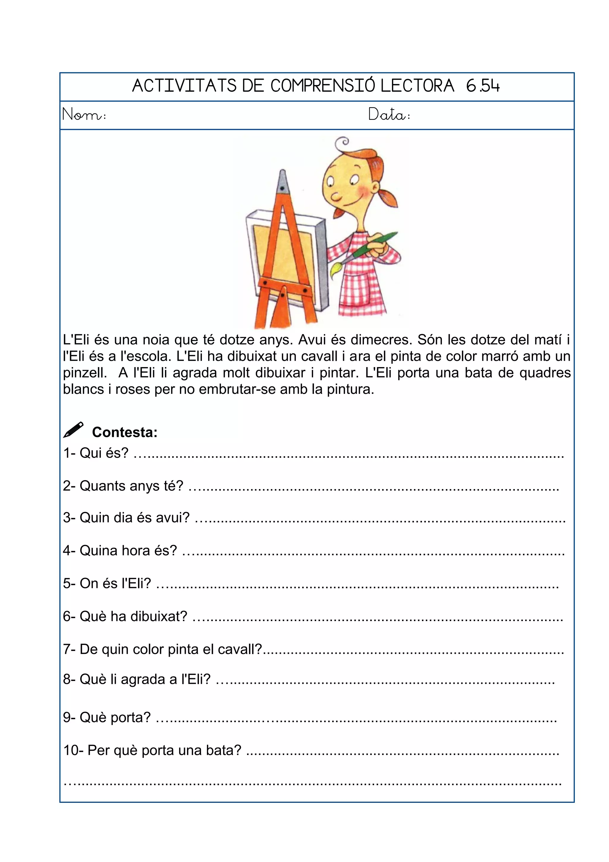 ACTIVITATS DE COMPRENSIÓ LECTORA 6.54
Nom: Data:
L'Eli és una noia que té dotze anys. Avui és dimecres. Són les dotze del matí i
l'Eli és a l'escola. L'Eli ha dibuixat un cavall i ara el pinta de color marró amb un
pinzell. A l'Eli li agrada molt dibuixar i pintar. L'Eli porta una bata de quadres
blancs i roses per no embrutar-se amb la pintura.
 Contesta:
1- Qui és? ….........................................................................................................
2- Quants anys té? …..........................................................................................
3- Quin dia és avui? …..........................................................................................
4- Quina hora és? ….............................................................................................
5- On és l'Eli? …..................................................................................................
6- Què ha dibuixat? …..........................................................................................
7- De quin color pinta el cavall?............................................................................
8- Què li agrada a l'Eli? …..................................................................................
9- Què porta? ….......................….......................................................................
10- Per què porta una bata? ...............................................................................
…..........................................................................................................................
 