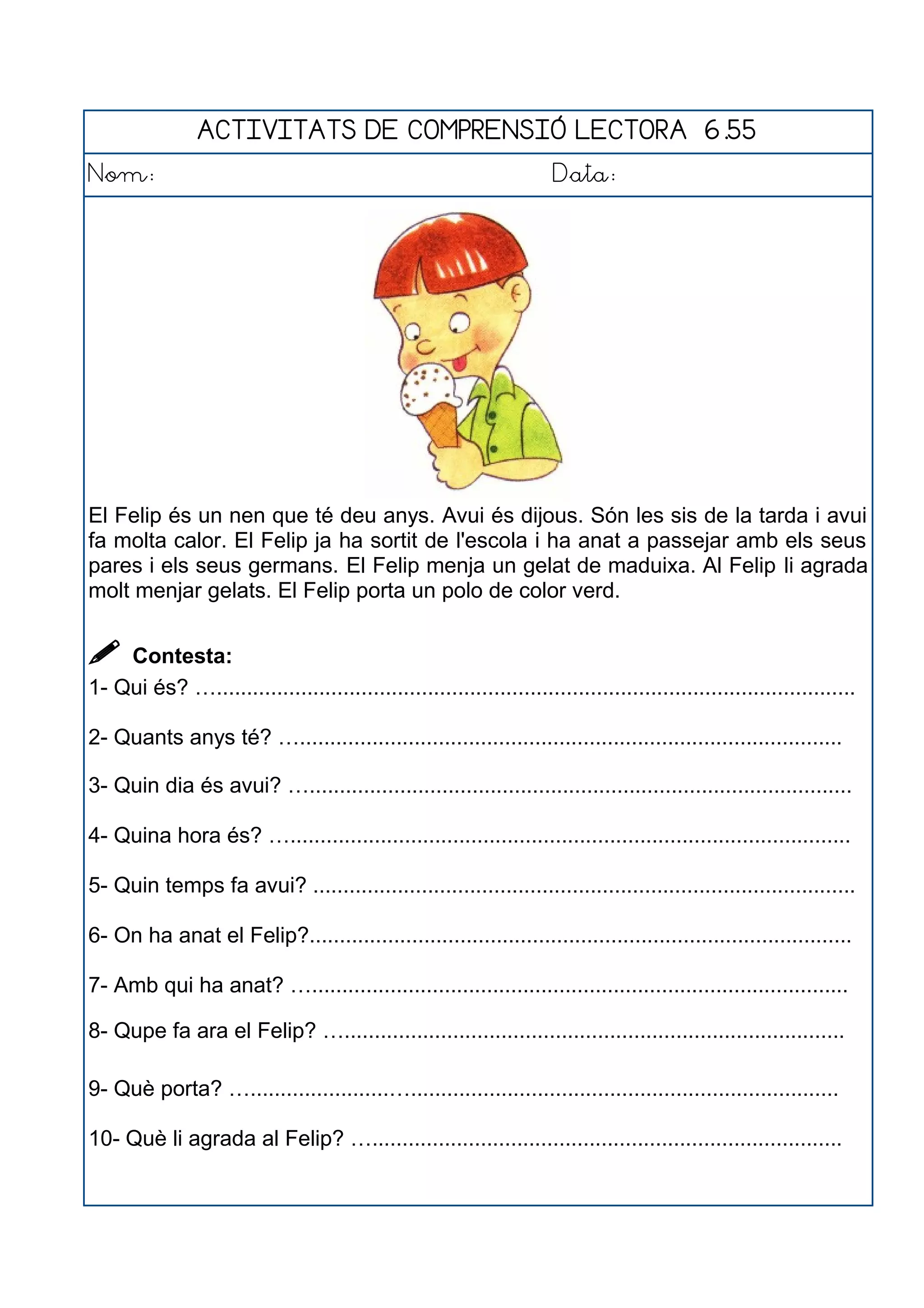 ACTIVITATS DE COMPRENSIÓ LECTORA 6.55
Nom: Data:
El Felip és un nen que té deu anys. Avui és dijous. Són les sis de la tarda i avui
fa molta calor. El Felip ja ha sortit de l'escola i ha anat a passejar amb els seus
pares i els seus germans. El Felip menja un gelat de maduixa. Al Felip li agrada
molt menjar gelats. El Felip porta un polo de color verd.
 Contesta:
1- Qui és? …..........................................................................................................
2- Quants anys té? …..........................................................................................
3- Quin dia és avui? …..........................................................................................
4- Quina hora és? ….............................................................................................
5- Quin temps fa avui? ..........................................................................................
6- On ha anat el Felip?..........................................................................................
7- Amb qui ha anat? ….........................................................................................
8- Qupe fa ara el Felip? …...................................................................................
9- Què porta? ….......................….......................................................................
10- Què li agrada al Felip? …..............................................................................
 
