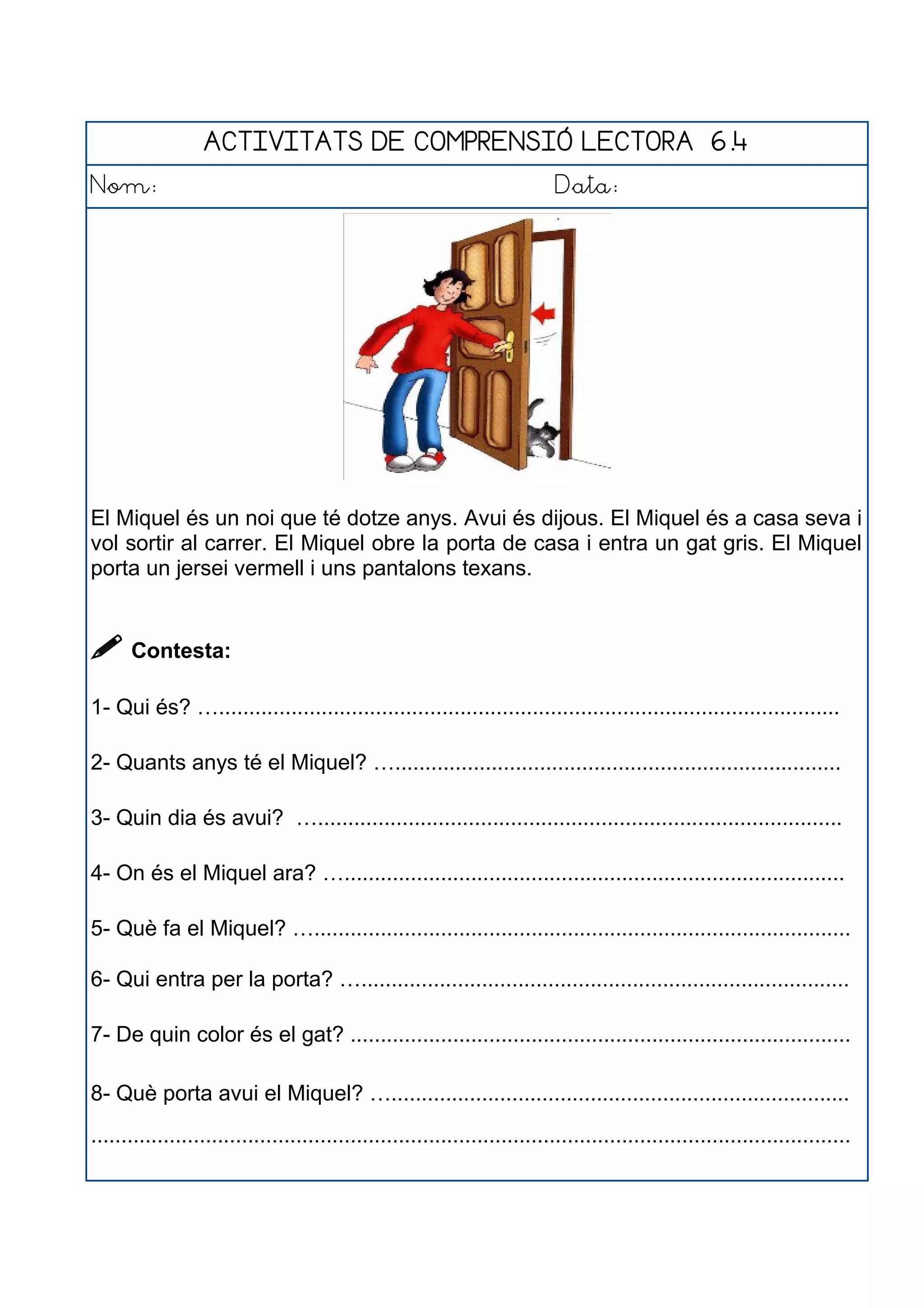 ACTIVITATS DE COMPRENSIÓ LECTORA 6.4
Nom: Data:
El Miquel és un noi que té dotze anys. Avui és dijous. El Miquel és a casa seva i
vol sortir al carrer. El Miquel obre la porta de casa i entra un gat gris. El Miquel
porta un jersei vermell i uns pantalons texans.
 Contesta:
1- Qui és? ….......................................................................................................
2- Quants anys té el Miquel? …..........................................................................
3- Quin dia és avui? ….......................................................................................
4- On és el Miquel ara? …...................................................................................
5- Què fa el Miquel? ….........................................................................................
6- Qui entra per la porta? ….................................................................................
7- De quin color és el gat? ...................................................................................
8- Què porta avui el Miquel? …............................................................................
..............................................................................................................................
 