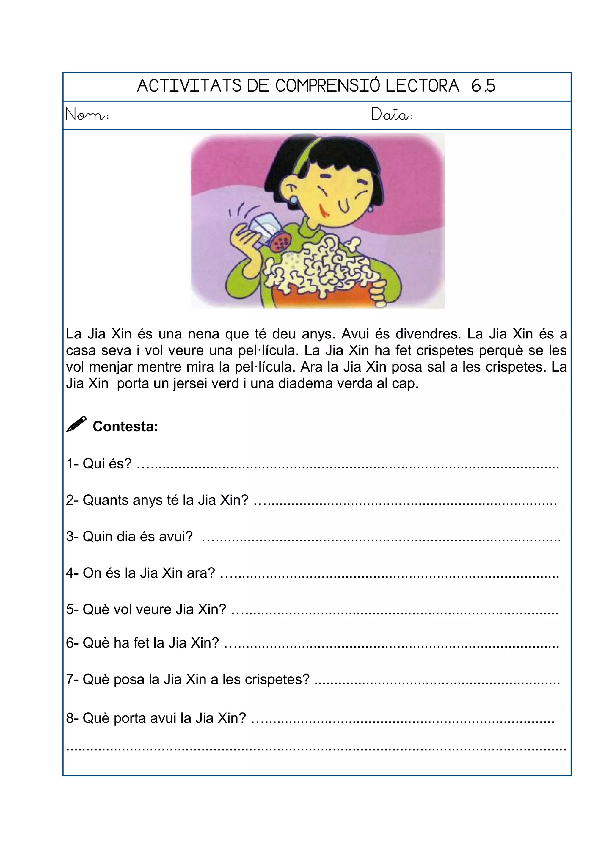 ACTIVITATS DE COMPRENSIÓ LECTORA 6.5
Nom: Data:
La Jia Xin és una nena que té deu anys. Avui és divendres. La Jia Xin és a
casa seva i vol veure una pel·lícula. La Jia Xin ha fet crispetes perquè se les
vol menjar mentre mira la pel·lícula. Ara la Jia Xin posa sal a les crispetes. La
Jia Xin porta un jersei verd i una diadema verda al cap.
 Contesta:
1- Qui és? ….......................................................................................................
2- Quants anys té la Jia Xin? ….........................................................................
3- Quin dia és avui? ….......................................................................................
4- On és la Jia Xin ara? …..................................................................................
5- Què vol veure Jia Xin? …...............................................................................
6- Què ha fet la Jia Xin? ….................................................................................
7- Què posa la Jia Xin a les crispetes? ..............................................................
8- Què porta avui la Jia Xin? ….........................................................................
..............................................................................................................................
 