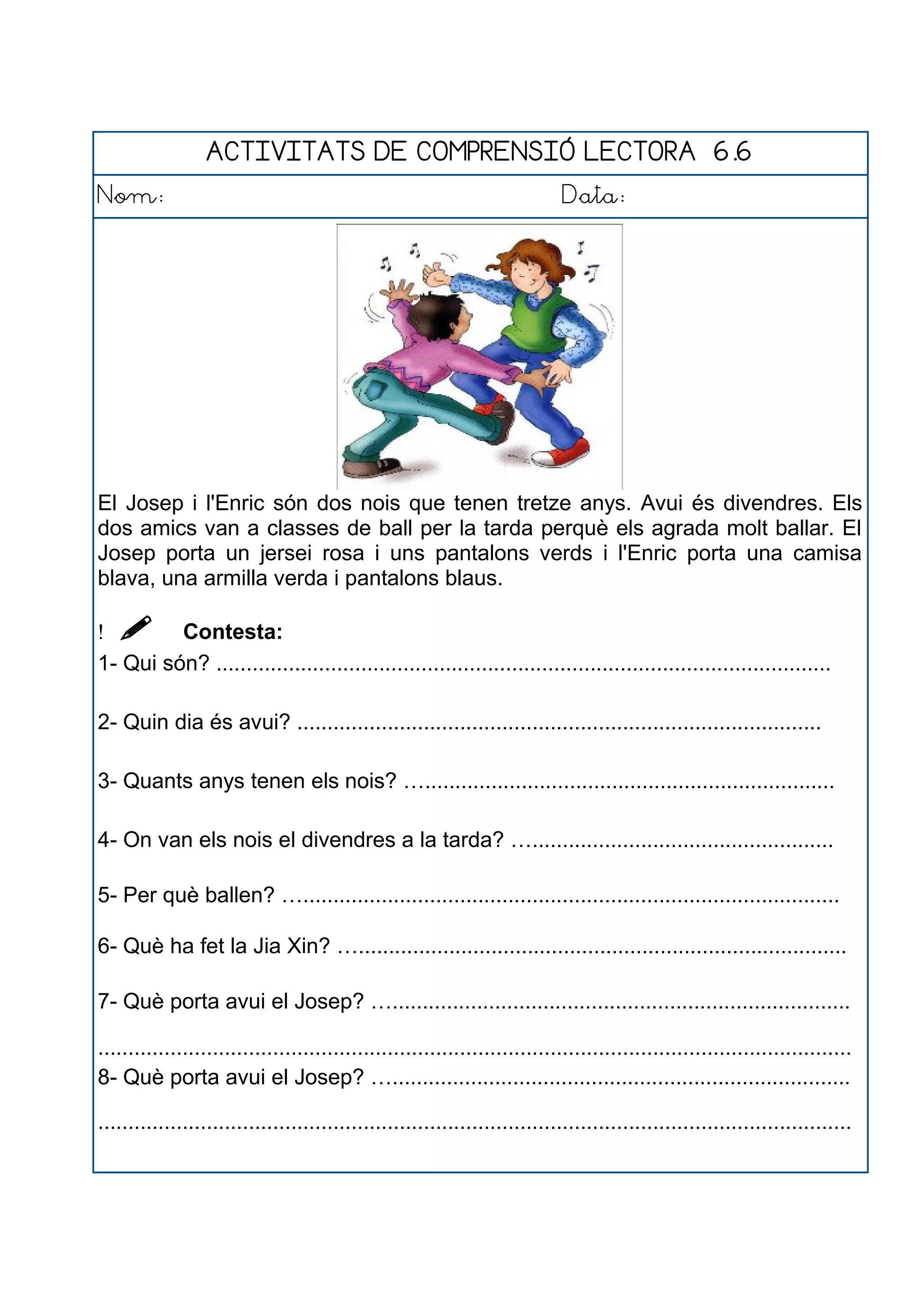 ACTIVITATS DE COMPRENSIÓ LECTORA 6.6
Nom: Data:
El Josep i l'Enric són dos nois que tenen tretze anys. Avui és divendres. Els
dos amics van a classes de ball per la tarda perquè els agrada molt ballar. El
Josep porta un jersei rosa i uns pantalons verds i l'Enric porta una camisa
blava, una armilla verda i pantalons blaus.
  Contesta:
1- Qui són? ......................................................................................................
2- Quin dia és avui? .......................................................................................
3- Quants anys tenen els nois? …....................................................................
4- On van els nois el divendres a la tarda? …..................................................
5- Per què ballen? ….........................................................................................
6- Què ha fet la Jia Xin? ….................................................................................
7- Què porta avui el Josep? …............................................................................
.............................................................................................................................
8- Què porta avui el Josep? …............................................................................
.............................................................................................................................
 