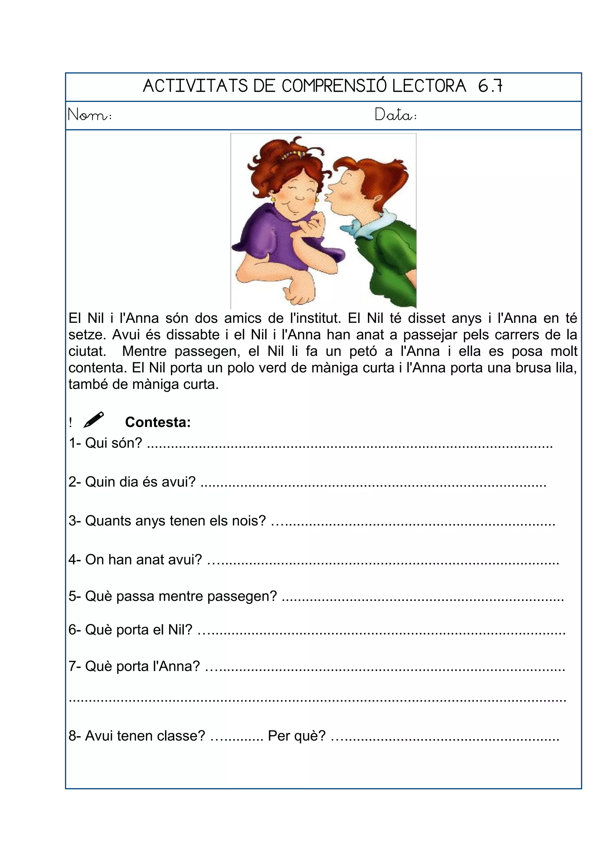 ACTIVITATS DE COMPRENSIÓ LECTORA 6.7
Nom: Data:
El Nil i l'Anna són dos amics de l'institut. El Nil té disset anys i l'Anna en té
setze. Avui és dissabte i el Nil i l'Anna han anat a passejar pels carrers de la
ciutat. Mentre passegen, el Nil li fa un petó a l'Anna i ella es posa molt
contenta. El Nil porta un polo verd de màniga curta i l'Anna porta una brusa lila,
també de màniga curta.
  Contesta:
1- Qui són? ......................................................................................................
2- Quin dia és avui? .......................................................................................
3- Quants anys tenen els nois? …....................................................................
4- On han anat avui? ….....................................................................................
5- Què passa mentre passegen? .......................................................................
6- Què porta el Nil? ….........................................................................................
7- Què porta l'Anna? ….......................................................................................
.............................................................................................................................
8- Avui tenen classe? ….......... Per què? …......................................................
 