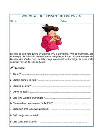 ACTIVITATS DE COMPRENSIÓ LECTORA 6.8
Nom: Data:
La Júlia és una noia que té tretze anys i viu a Barcelona. Avui és diumenge. Els
diumenges la Júlia surt amb les seves amigues, la Laura i l'Anna, després de
berenar. Ara són les cinc i la Júlia menja un entrepà de formatge. La Júlia porta
un jersei vermell de màniga llarga.
 Contesta:
1- Qui és? ….......................................................................................................
2- Quants anys té la Júlia? …............................................................................
3- Quin dia és avui? ….......................................................................................
4- On viu la Júlia? …...........................................................................................
5- Què fa la Júlia els diumenges? .......................................................................
6- Com es diuen les amigues de la Júlia? .........................................................
7- Quan surt amb les seves amigues? …...........................................................
8- Què menja avui la Júlia? ….............................................................................
9- Què porta avui la Júlia? ….........................................................................
 
