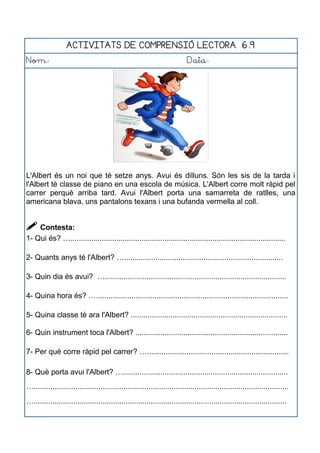 ACTIVITATS DE COMPRENSIÓ LECTORA 6.9
Nom: Data:
L'Albert és un noi que té setze anys. Avui és dilluns. Són les sis de la tarda i
l'Albert té classe de piano en una escola de música. L'Albert corre molt ràpid pel
carrer perquè arriba tard. Avui l'Albert porta una samarreta de ratlles, una
americana blava, uns pantalons texans i una bufanda vermella al coll.
 Contesta:
1- Qui és? ….......................................................................................................
2- Quants anys té l'Albert? …............................................................................
3- Quin dia és avui? ….......................................................................................
4- Quina hora és? …............................................................................................
5- Quina classe té ara l'Albert? ...........................................................................
6- Quin instrument toca l'Albert? .........................................................................
7- Per què corre ràpid pel carrer? …....................................................................
8- Què porta avui l'Albert? …...............................................................................
…..........................................................................................................................
….........................................................................................................................
 