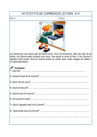 ACTIVITATS DE COMPRENSIÓ LECTORA 6.11
Nom: Data:
La Carme és una dona que té trenta anys. Avui és dimecres. Són les tres de la
tarda i la Carme està cuinant una coca. Ara posa la coca al forn. A la Carme li
agrada molt cuinar. Avui la Carme porta un vestit verd, unes mitges de ratlles i
un davantal blanc.
 Contesta:
1- Qui és? ….................................................................................................
2- Quants anys té la Carme? …..........................................................................
3- Quin dia és avui? ….......................................................................................
4- Quina hora és? …............................................................................................
5- Què fa ara la Carme? ....................................................................................
6- On posa la coca? …........................................................................................
7- Què li agrada molt a la Carme? ......................................................................
8- Què porta avui la Carme? …...........................................................................
…..........................................................................................................................
 