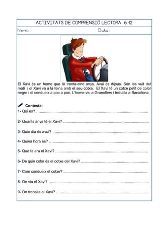 ACTIVITATS DE COMPRENSIÓ LECTORA 6.12
Nom: Data:
El Xavi és un home que té trenta-cinc anys. Avui és dijous. Són les vuit del
matí i el Xavi va a la feina amb el seu cotxe. El Xavi té un cotxe petit de color
negre i el condueix a poc a poc. L'home viu a Granollers i treballa a Barcelona.
 Contesta:
1- Qui és? ….......................................................................................................
2- Quants anys té el Xavi? …..............................................................................
3- Quin dia és avui? ….......................................................................................
4- Quina hora és? …............................................................................................
5- Què fa ara el Xavi? ........................................................................................
6- De quin color és el cotxe del Xavi? ................................................................
7- Com condueix el cotxe? ................................................................................
8- On viu el Xavi? …............................................................................................
9- On treballa el Xavi? ….....................................................................................
 