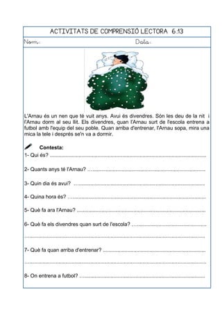 ACTIVITATS DE COMPRENSIÓ LECTORA 6.13
Nom: Data:
L'Arnau és un nen que té vuit anys. Avui és divendres. Són les deu de la nit i
l'Arnau dorm al seu llit. Els divendres, quan l'Arnau surt de l'escola entrena a
futbol amb l'equip del seu poble. Quan arriba d'entrenar, l'Arnau sopa, mira una
mica la tele i després se'n va a dormir.
 Contesta:
1- Qui és? ............................................................................................................
2- Quants anys té l'Arnau? …..............................................................................
3- Quin dia és avui? ….......................................................................................
4- Quina hora és? …............................................................................................
5- Què fa ara l'Arnau? .........................................................................................
6- Què fa els divendres quan surt de l'escola? …................................................
….........................................................................................................................
7- Què fa quan arriba d'entrenar? .......................................................................
…..........................................................................................................................
8- On entrena a futbol? …...................................................................................
 