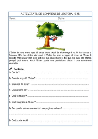 ACTIVITATS DE COMPRENSIÓ LECTORA 6.15
Nom: Data:
L'Ester és una nena que té onze anys. Avui és diumenge i no hi ha classe a
l'escola. Són les dotze del matí i l'Ester ha anat a jugar al bosc. A l'Ester li
agrada molt pujar dalt dels arbres. La seva mare li diu que no pugi als arbres
perquè pot caure. Avui l'Ester porta uns pantalons blaus i una samarreta
vermella.
 Contesta:
1- Qui és? ….......................................................................................................
2- Quants anys té l'Ester? …..............................................................................
3- Quin dia és avui? ….......................................................................................
4- Quina hora és? …............................................................................................
5- Què fa l'Ester? ...............................................................................................
.
6- Què li agrada a l'Ester? …...............................................................................
7- Per què la seva mare no vol que pugi als arbres? ….....................................
…........................................................................................................................
8- Què porta avui? …..........................................................................................
 