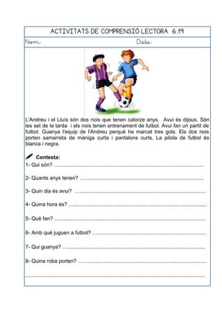 ACTIVITATS DE COMPRENSIÓ LECTORA 6.19
Nom: Data:
L'Andreu i el Lluís són dos nois que tenen catorze anys. Avui és dijous. Són
les set de la tarda i els nois tenen entrenament de futbol. Avui fan un partit de
futbol. Guanya l'equip de l'Andreu perquè ha marcat tres gols. Els dos nois
porten samarreta de màniga curta i pantalons curts. La pilota de futbol és
blanca i negra.
 Contesta:
1- Qui són? …....................................................................................................
2- Quants anys tenen? …..................................................................................
3- Quin dia és avui? ….......................................................................................
4- Quina hora és? …............................................................................................
5- Què fan? ….....................................................................................................
6- Amb què juguen a futbol? …...........................................................................
7- Qui guanya? …...............................................................................................
8- Quina roba porten? ….....................................................................................
............................................................................................................................
 