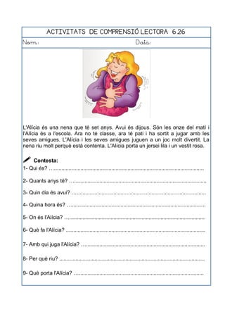 ACTIVITATS DE COMPRENSIÓ LECTORA 6.26
Nom: Data:
L'Alícia és una nena que té set anys. Avui és dijous. Són les onze del matí i
l'Alícia és a l'escola. Ara no té classe, ara té pati i ha sortit a jugar amb les
seves amigues. L'Alícia i les seves amigues juguen a un joc molt divertit. La
nena riu molt perquè està contenta. L'Alícia porta un jersei lila i un vestit rosa.
 Contesta:
1- Qui és? …......................................................................................................
2- Quants anys té? …..........................................................................................
3- Quin dia és avui? …........................................................................................
4- Quina hora és? …...........................................................................................
5- On és l'Alícia? …............................................................................................
6- Què fa l'Alícia? ...............................................................................................
7- Amb qui juga l'Alícia? ….................................................................................
8- Per què riu? ...................................................................................................
9- Què porta l'Alícia? ….....................................................................................
 