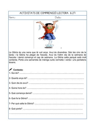 ACTIVITATS DE COMPRENSIÓ LECTORA 6.27
Nom: Data:
La Glòria és una nena que té vuit anys. Avui és divendres. Són les cinc de la
tarda i la Glòria ha plegat de l'escola. Avui és l'últim dia de la setmana de
l'escola i demà comença el cap de setmana. La Glòria salta perquè està molt
contenta. Porta una samarreta de màniga curta vermella i verda i uns pantalons
texans.
 Contesta:
1- Qui és? ...........................................................................................................
2- Quants anys té? …..........................................................................................
3- Quin dia és avui? …........................................................................................
4- Quina hora és? …...........................................................................................
5- Què comença demà? …................................................................................
6- Què fa la Glòria? .............................................................................................
7- Per què salta la Glòria? .................................................................................
8- Què porta? …................................................................................................
…........................................................................................................................
 