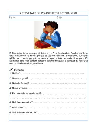 ACTIVITATS DE COMPRENSIÓ LECTORA 6.28
Nom: Data:
El Mamadou és un nen que té dotze anys. Avui és dissabte. Són les sis de la
tarda i avui no hi ha escola perquè és cap de setmana. El Mamadou truca per
telèfon a un amic perquè vol anar a jugar a bàsquet amb ell al parc. El
Mamadou està molt content perquè li agrada molt jugar a bàsquet. El noi porta
una camisa blanca i un jersei blau.
 Contesta:
1- Qui és? ….....................................................................................................
2- Quants anys té? …..........................................................................................
3- Quin dia és avui? …........................................................................................
4- Quina hora és? …...........................................................................................
5- Per què no hi ha escola avui? …....................................................................
…........................................................................................................................
6- Què fa el Mamadou? .....................................................................................
7- A qui truca? ...................................................................................................
8- Què vol fer el Mamadou? …..........................................................................
 