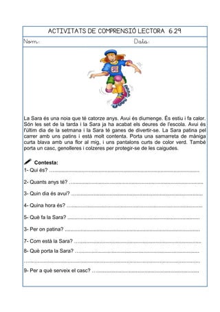 ACTIVITATS DE COMPRENSIÓ LECTORA 6.29
Nom: Data:
La Sara és una noia que té catorze anys. Avui és diumenge. És estiu i fa calor.
Són les set de la tarda i la Sara ja ha acabat els deures de l'escola. Avui és
l'últim dia de la setmana i la Sara té ganes de divertir-se. La Sara patina pel
carrer amb uns patins i està molt contenta. Porta una samarreta de màniga
curta blava amb una flor al mig, i uns pantalons curts de color verd. També
porta un casc, genolleres i colzeres per protegir-se de les caigudes.
 Contesta:
1- Qui és? ….....................................................................................................
2- Quants anys té? …..........................................................................................
3- Quin dia és avui? …........................................................................................
4- Quina hora és? …...........................................................................................
5- Què fa la Sara? ............................................................................................
3- Per on patina? ..............................................................................................
7- Com està la Sara? ….....................................................................................
8- Què porta la Sara? …...................................................................................
….......................................................................................................................
9- Per a què serveix el casc? ….......................................................................
 