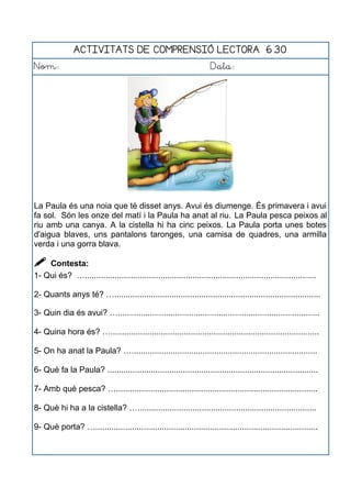 ACTIVITATS DE COMPRENSIÓ LECTORA 6.30
Nom: Data:
La Paula és una noia que té disset anys. Avui és diumenge. És primavera i avui
fa sol. Són les onze del matí i la Paula ha anat al riu. La Paula pesca peixos al
riu amb una canya. A la cistella hi ha cinc peixos. La Paula porta unes botes
d'aigua blaves, uns pantalons taronges, una camisa de quadres, una armilla
verda i una gorra blava.
 Contesta:
1- Qui és? ….....................................................................................................
2- Quants anys té? …..........................................................................................
3- Quin dia és avui? …........................................................................................
4- Quina hora és? …...........................................................................................
5- On ha anat la Paula? ….................................................................................
6- Què fa la Paula? ............................................................................................
7- Amb què pesca? …........................................................................................
8- Què hi ha a la cistella? …..............................................................................
9- Què porta? ….................................................................................................
 