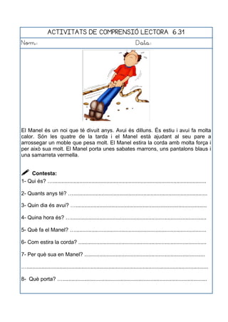 ACTIVITATS DE COMPRENSIÓ LECTORA 6.31
Nom: Data:
El Manel és un noi que té divuit anys. Avui és dilluns. És estiu i avui fa molta
calor. Són les quatre de la tarda i el Manel està ajudant al seu pare a
arrossegar un moble que pesa molt. El Manel estira la corda amb molta força i
per això sua molt. El Manel porta unes sabates marrons, uns pantalons blaus i
una samarreta vermella.
 Contesta:
1- Qui és? ….......................................................................................................
2- Quants anys té? …..........................................................................................
3- Quin dia és avui? …........................................................................................
4- Quina hora és? …...........................................................................................
5- Què fa el Manel? …........................................................................................
6- Com estira la corda? ......................................................................................
7- Per què sua en Manel? .................................................................................
…..........................................................................................................................
8- Què porta? ….................................................................................................
 