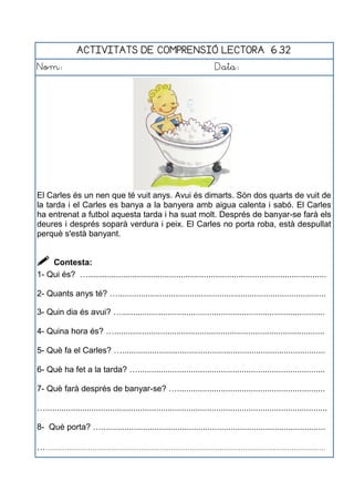 ACTIVITATS DE COMPRENSIÓ LECTORA 6.32
Nom: Data:
El Carles és un nen que té vuit anys. Avui és dimarts. Són dos quarts de vuit de
la tarda i el Carles es banya a la banyera amb aigua calenta i sabó. El Carles
ha entrenat a futbol aquesta tarda i ha suat molt. Després de banyar-se farà els
deures i després soparà verdura i peix. El Carles no porta roba, està despullat
perquè s'està banyant.
 Contesta:
1- Qui és? ….......................................................................................................
2- Quants anys té? …..........................................................................................
3- Quin dia és avui? …........................................................................................
4- Quina hora és? …...........................................................................................
5- Què fa el Carles? …........................................................................................
6- Què ha fet a la tarda? ….................................................................................
7- Què farà després de banyar-se? …................................................................
…..........................................................................................................................
8- Què porta? ….................................................................................................
…....................................................................................................................................
 