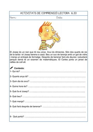 ACTIVITATS DE COMPRENSIÓ LECTORA 6.33
Nom: Data:
El Josep és un nen que té nou anys. Avui és dimecres. Són dos quarts de sis
de la tarda i el Josep berena a casa. Beu un suc de taronja amb un got de vidre
i menja un entrepà de formatge. Després de berenar farà els deures i estudiarà
perquè demà té un examen de matemàtiques. El Carles porta un jersei de
ratlles de coll alt.
 Contesta:
1- Qui és? ............................................................................................................
2- Quants anys té? …..........................................................................................
3- Quin dia és avui? …........................................................................................
4- Quina hora és? …...........................................................................................
5- Què fa el Josep? …........................................................................................
6- Què beu? …....................................................................................................
7- Què menja? …..................................................................................................
8- Què farà després de berenar? …....................................................................
…..........................................................................................................................
9- Què porta? ….................................................................................................
 