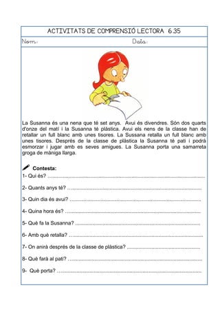 ACTIVITATS DE COMPRENSIÓ LECTORA 6.35
Nom: Data:
La Susanna és una nena que té set anys. Avui és divendres. Són dos quarts
d'onze del matí i la Susanna té plàstica. Avui els nens de la classe han de
retallar un full blanc amb unes tisores. La Sussana retalla un full blanc amb
unes tisores. Després de la classe de plàstica la Susanna té pati i podrà
esmorzar i jugar amb es seves amigues. La Susanna porta una samarreta
groga de màniga llarga.
 Contesta:
1- Qui és? …..........................................................................................................
2- Quants anys té? …..........................................................................................
3- Quin dia és avui? …........................................................................................
4- Quina hora és? …...........................................................................................
5- Què fa la Susanna? .......................................................................................
6- Amb què retalla? …..........................................................................................
7- On anirà després de la classe de plàstica? ...................................................
8- Què farà al pati? …..........................................................................................
9- Què porta? ….................................................................................................
 