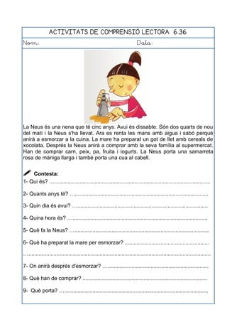 ACTIVITATS DE COMPRENSIÓ LECTORA 6.36
Nom: Data:
La Neus és una nena que té cinc anys. Avui és dissabte. Són dos quarts de nou
del matí i la Neus s'ha llevat. Ara es renta les mans amb aigua i sabó perquè
anirà a esmorzar a la cuina. La mare ha preparat un got de llet amb cereals de
xocolata. Després la Neus anirà a comprar amb la seva família al supermercat.
Han de comprar carn, peix, pa, fruita i iogurts. La Neus porta una samarreta
rosa de màniga llarga i també porta una cua al cabell.
 Contesta:
1- Qui és? ….........................................................................................................
2- Quants anys té? …..........................................................................................
3- Quin dia és avui? …........................................................................................
4- Quina hora és? …...........................................................................................
5- Què fa la Neus? …...........................................................................................
6- Què ha preparat la mare per esmorzar? .........................................................
…...........................................................................................................................
7- On anirà després d'esmorzar? …....................................................................
8- Què han de comprar? ....................................................................................
9- Què porta? ….................................................................................................
 
