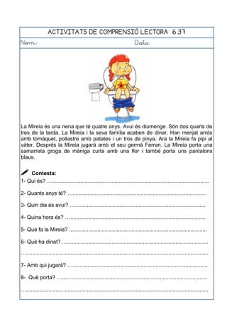 ACTIVITATS DE COMPRENSIÓ LECTORA 6.37
Nom: Data:
La Mireia és una nena que té quatre anys. Avui és diumenge. Són dos quarts de
tres de la tarda. La Mireia i la seva família acaben de dinar. Han menjat arrós
amb tomàquet, pollastre amb patates i un tros de pinya. Ara la Mireia fa pipi al
vàter. Després la Mireia jugarà amb el seu germà Ferran. La Mireia porta una
samarreta groga de màniga curta amb una flor i també porta uns pantalons
blaus.
 Contesta:
1- Qui és? …..........................................................................................................
2- Quants anys té? …..........................................................................................
3- Quin dia és avui? …........................................................................................
4- Quina hora és? …...........................................................................................
5- Què fa la Mireia? .............................................................................................
6- Què ha dinat? …...............................................................................................
…...........................................................................................................................
7- Amb qui jugarà? …...........................................................................................
8- Què porta? …..................................................................................................
…...........................................................................................................................
 